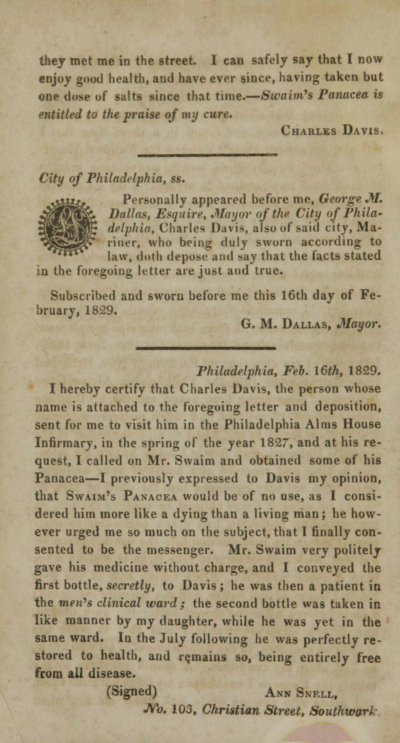 enjoy good health, and have ever since, having taken but one dose of salts since that time.—Swaim's Panacea is entitled to the praise of my cure. Charles Davis. City of Philadelphia, ss. %\txxjt{ Personally appeared before me, George M. ^|j&. Dallas, Esquire, Mayor of the City of Phila- JfiPS delphia, Charles Davis, also of said city, Ma- JSjSgljV riner, who being duly sworn according to ** law, doth depose and say that the facts stated in the foregoing letter are just and true. Subscribed and sworn before me this 16th day of Fe- bruary, 1829. G. M. Dallas, Mayor. Philadelphia, Feb. 16th, 1829. I hereby certify that Charles Davis, the person whose name is attached to the foregoing letter and deposition, sent for me to visit him in the Philadelphia Alms House Infirmary, in the spring of the year 1827, and at his re- quest, I called on Mr. Swaim and obtained some of his Panacea—I previously expressed to Davis my opinion, that Swaim's Panacea would be of no use, as I consi- dered him more like a dying than a living man; he how- ever urged me so much on the subject, that I finally con- sented to be the messenger. Mr. Swaim very politely gave his medicine without charge, and I conveyed the first bottle, secretly, to Davis; he was then a patient in the men's clinical ward ; the second bottle was taken in like manner by my daughter, while he was yet in the same ward. In the July following he was perfectly re- stored to health, and remains so, being entirely free from all disease. (Signed) Ann Snell, JVo. 103, Christian Street, Southward