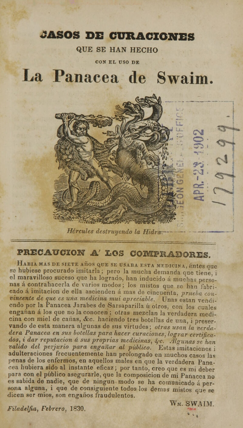 JASOS DE CURACIONES QUE SE HAN HECHO CON EL USO DE La Panacea de Swaim ^5*4* Hércules destruyendo la Hidra-.— PRECAUCIÓN A' LOS COMPRADORES. Había mas de siete Años que se usaba esta medicina, antes ouc se hubiese procurado imitarla; pero la mucha demanda que tiene, i el maravilloso suceso que ha logrado, han inducido á muchas perso- nas á contrahacerla de varios modos; los mistos que se han fabri- cado á imitación de ella ascienden á mas de cincuenta, prueba con- vincente de que es una medicina mui apreciable. Unas están vendi- endo por la Panacea Jarabes de Sarsaparilla ú otros, con los cuales engañan á los que no la conocen ; otras mezclan la verdadera medi- cina con miel de canas, &c. haciendo tres botellas de una, i preser- vando de esta manera algunas de sus virtudes; otras usan la verda- dera Panacea en sus botellas para hacer curaciones, lograr certifica- dos, i dar reputación á sus proprias medicinas, ^~c. Algunas se han valido del perjurio para engañar al público. Estas Imitaciones i adulteraciones frecuentemente han prolongado en muchos casos las penas de los enfermos, en aquellos males en que la verdadera Pana- cea hubiera sido al instante eficaz; por tanto, creo que es mi deber para con el publico asegurarle, que la composición de mi Panacea no es sabida de nadie, que de ningún modo se ha comunicado á per- sona alguna, i que de consiguiente todos los demás mistos que ee dicen ser míos, son engaños fraudulentos. „., i „ „, ,™« Wm. SWAIM. Fdadelfia, Febrero, 1830.