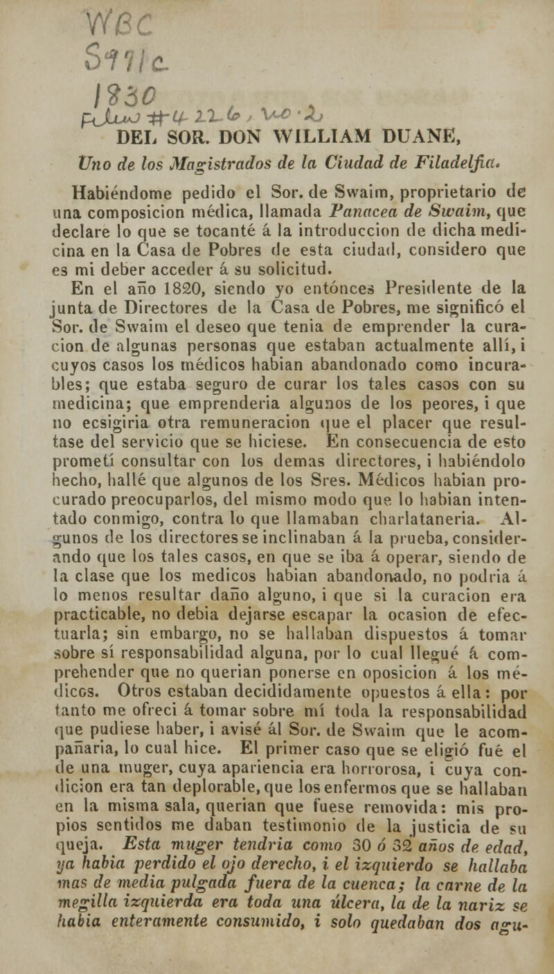 I ido DEL SOR. DON WILLIAM DUANE, Uno de los Magistrados de la Ciudad de Filadelfia. Habiéndome pedido el Sor. de Swaim, proprietario de una composición médica, llamada Panacea de Swaim, que declare lo que se tocante á la introducción de dicha medi- cina en la Casa de Pobres de esta ciudad, considero que es mi deber acceder á su solicitud. En el año 1820, siendo yo entonces Presidente de la junta de Directores de la Casa de Pobres, me significó el Sor. de Swaim el deseo que tenia de emprender la cura- ción de algunas personas que estaban actualmente allí, i cuyos casos los médicos habían abandonado como incura- bles; que estaba seguro de curar los tales casos con su medicina; que emprendería algunos de los peores, i que no ecsigiria otra remuneración que el placer que resul- tase del servicio que se hiciese. En consecuencia de esto prometí consultar con los demás directores, i habiéndolo hecho, hallé que algunos de los Sres. Médicos habían pro- curado preocuparlos, del mismo modo que lo habian inten- tado conmigo, contra lo que llamaban charlatanería. Al- gunos de los directores se inclinaban á la prueba, consider- ando que los tales casos, en que se iba á operar, siendo de la clase que los médicos habian abandonado, no podría á lo menos resultar daño alguno, i que si la curación era practicable, no debia dejarse escapar la ocasión de efec- tuarla; sin embargo, no se hallaban dispuestos á tomar sobre sí responsabilidad alguna, por lo cual llegué á com- prehender que no querían ponerse en oposición á los mé- dicos. Otros estaban decididamente opuestos á ella: por tanto me ofrecí á tomar sobre mí toda la responsabilidad que pudiese haber, i avisé ál Sor. de Swaim que le acom- pañaría, lo cual hice. El primer caso que se eligió fué el de una muger, cuya apariencia era horrorosa, i cuya con- dición era tan deplorable, que los enfermos que se hallaban en la misma sala, querían que fuese removida: mis pro- pios sentidos me daban testimonio de la justicia de su queja. Esta muger tendría como 30 ó 32 años de edad, ya habia perdido el ojo derecho, i el izquierdo se hallaba mas de media pulgada fuera de la cuenca; la carne de la megilla izquierda era toda una úlcera, la de la nariz se habia enteramente consumido, i solo quedaban dos a°-u-