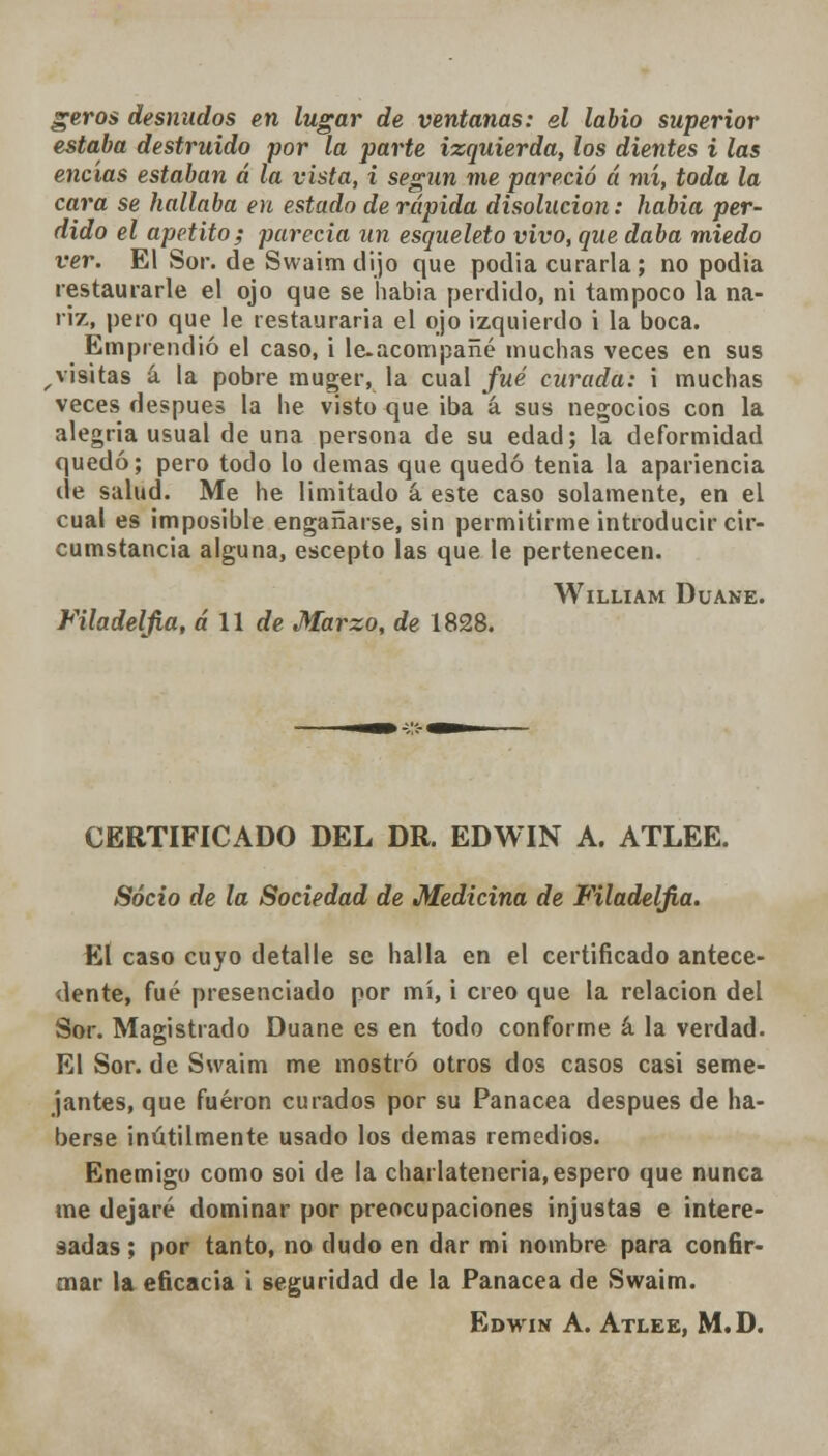geros desnudos en lugar de ventanas: el labio superior estaba destruido por la parte izquierda, los dientes i las encías estaban á la vista, i según me pareció á mí, toda la cara se hallaba en estado de rápida disolución: habia per- dido el apetito; parecía un esqueleto vivo, que daba miedo ver. El Sor. de Swaim dijo que podia curarla; no podía restaurarle el ojo que se había perdido, ni tampoco la na- riz, pero que le restauraría el ojo izquierdo i la boca. Emprendió el caso, i le-acompañé muchas veces en sus , visitas á la pobre muger, la cual fué curada: i muchas veces después la he visto que iba á sus negocios con la alegría usual de una persona de su edad; la deformidad quedó; pero todo lo demás que quedó tenia la apariencia de salud. Me he limitado á este caso solamente, en el cual es imposible engañarse, sin permitirme introducir cir- cumstancia alguna, escepto las que le pertenecen. WlLLIAM DüANE. Filadeljia, a 11 de Marzo, de 1828. CERTIFICADO DEL DR. EDWIN A. ATLEE. Socio de la Sociedad de Medicina de Filadeljia. El caso cuyo detalle se halla en el certificado antece- dente, fué presenciado por mí, i creo que la relación del Sor. Magistrado Duane es en todo conforme á la verdad. El Sor. de Swaim me mostró otros dos casos casi seme- jantes, que fueron curados por su Panacea después de ha- berse inútilmente usado los demás remedios. Enemigo como soi de la charlateneria, espero que nunca me dejaré dominar por preocupaciones injustas e intere- sadas; por tanto, no dudo en dar mi nombre para confir- mar la eficacia i seguridad de la Panacea de Swaim. Edwin A. Atlee, M.D.