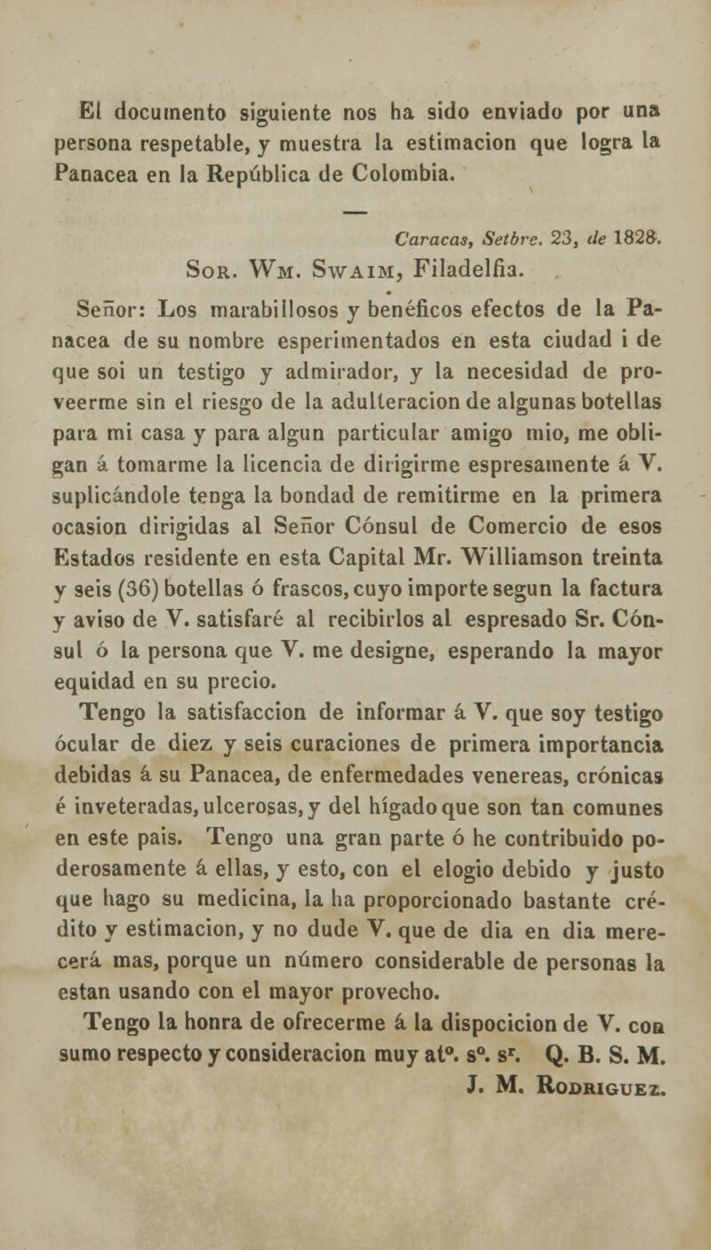 El documento siguiente nos ha sido enviado por una persona respetable, y muestra la estimación que logra la Panacea en la República de Colombia. Caracas, Setbrs. 23, de 182». Sor. Wm. Swaim, Filadelfia. Señor: Los marabiliosos y benéficos efectos de la Pa- nacea de su nombre esperimentados en esta ciudad i de que soi un testigo y admirador, y la necesidad de pro- veerme sin el riesgo de la adulteración de algunas botellas para mi casa y para algún particular amigo mió, me obli- gan á tomarme la licencia de dirigirme espresamente á V. suplicándole tenga la bondad de remitirme en la primera ocasión dirigidas al Señor Cónsul de Comercio de esos Estados residente en esta Capital Mr. Williamson treinta y seis (36) botellas ó frascos, cuyo importe según la factura y aviso de V. satisfaré al recibirlos al espresado Sr. Cón- sul ó la persona que V. me designe, esperando la mayor equidad en su precio. Tengo la satisfacción de informar á V. que soy testigo ocular de diez y seis curaciones de primera importancia debidas á su Panacea, de enfermedades venéreas, crónicas é inveteradas, ulcerosas, y del hígado que son tan comunes en este pais. Tengo una gran parte ó he contribuido po- derosamente á ellas, y esto, con el elogio debido y justo que hago su medicina, la ha proporcionado bastante cré- dito y estimación, y no dude V. que de dia en dia mere- cerá mas, porque un número considerable de personas la están usando con el mayor provecho. Tengo la honra de ofrecerme á la dispocicion de V. con sumo respecto y consideración muy at°. s°. sr. Q. B. S. M.