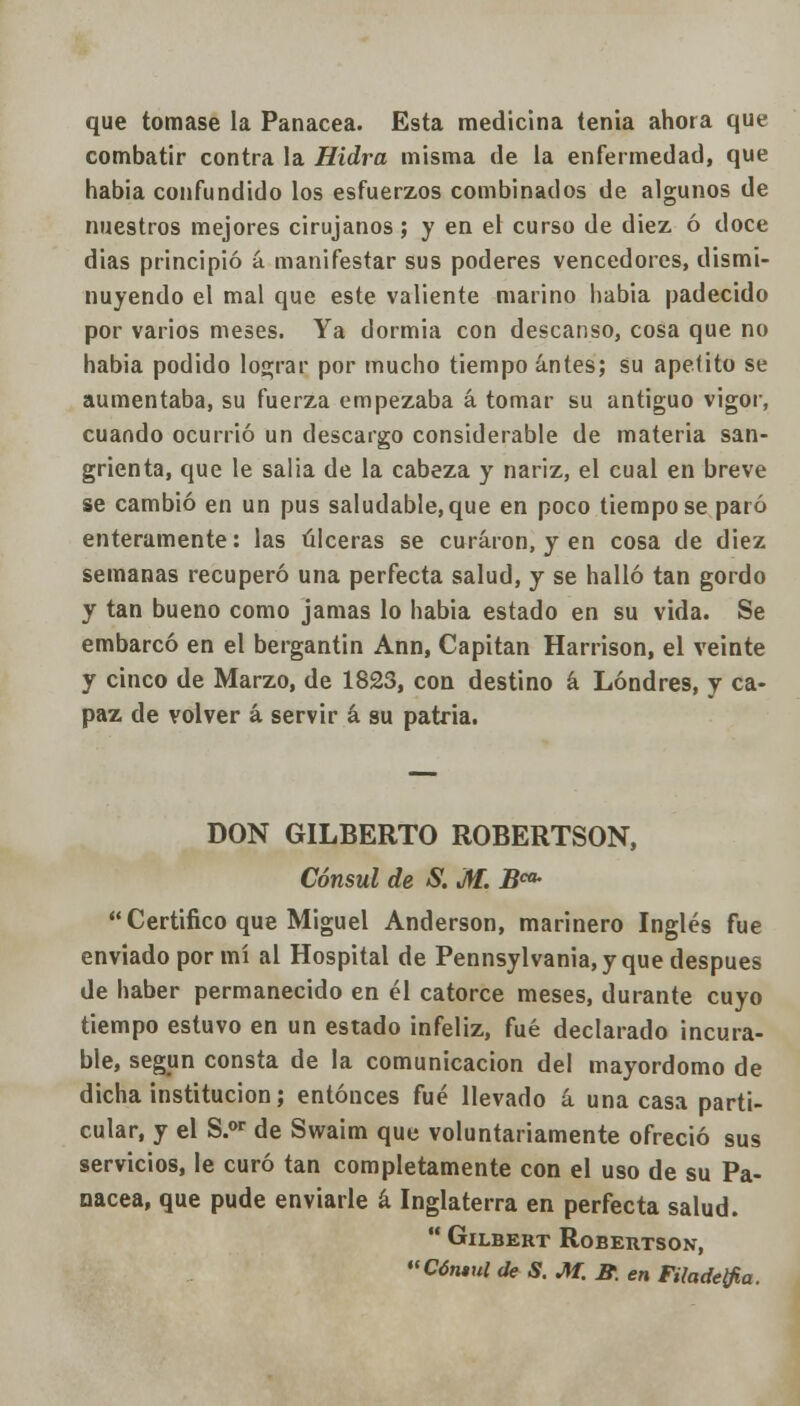 que tomase la Panacea. Esta medicina tenia ahora que combatir contra la Hidra misma de la enfermedad, que habia confundido los esfuerzos combinados de algunos de nuestros mejores cirujanos; y en el curso de diez ó doce dias principió á manifestar sus poderes vencedores, dismi- nuyendo el mal que este valiente marino habia padecido por varios meses. Ya dormia con descanso, cosa que no habia podido lograr por mucho tiempo antes; su apetito se aumentaba, su fuerza empezaba á tomar su antiguo vigor, cuando ocurrió un descargo considerable de materia san- grienta, que le salia de la cabeza y nariz, el cual en breve se cambió en un pus saludable, que en poco tiempo se paró enteramente: las úlceras se curaron, y en cosa de diez semanas recuperó una perfecta salud, y se halló tan gordo y tan bueno como jamas lo habia estado en su vida. Se embarcó en el bergantín Ann, Capitán Harrison, el veinte y cinco de Marzo, de 1823, con destino á Londres, y ca- paz de volver á servir á su patria. DON GILBERTO ROBERTSON, Cónsul de S. M. B^  Certifico que Miguel Anderson, marinero Inglés fue enviado por mí al Hospital de Pennsylvania, y que después de haber permanecido en él catorce meses, durante cuyo tiempo estuvo en un estado infeliz, fué declarado incura- ble, según consta de la comunicación del mayordomo de dicha institución; entonces fué llevado á una casa parti- cular, y el S.or de Swaim que voluntariamente ofreció sus servicios, le curó tan completamente con el uso de su Pa- nacea, que pude enviarle á Inglaterra en perfecta salud.  GlLBERT ROBERTSON, «Cóntul de S. M. B. en Filadetfia.