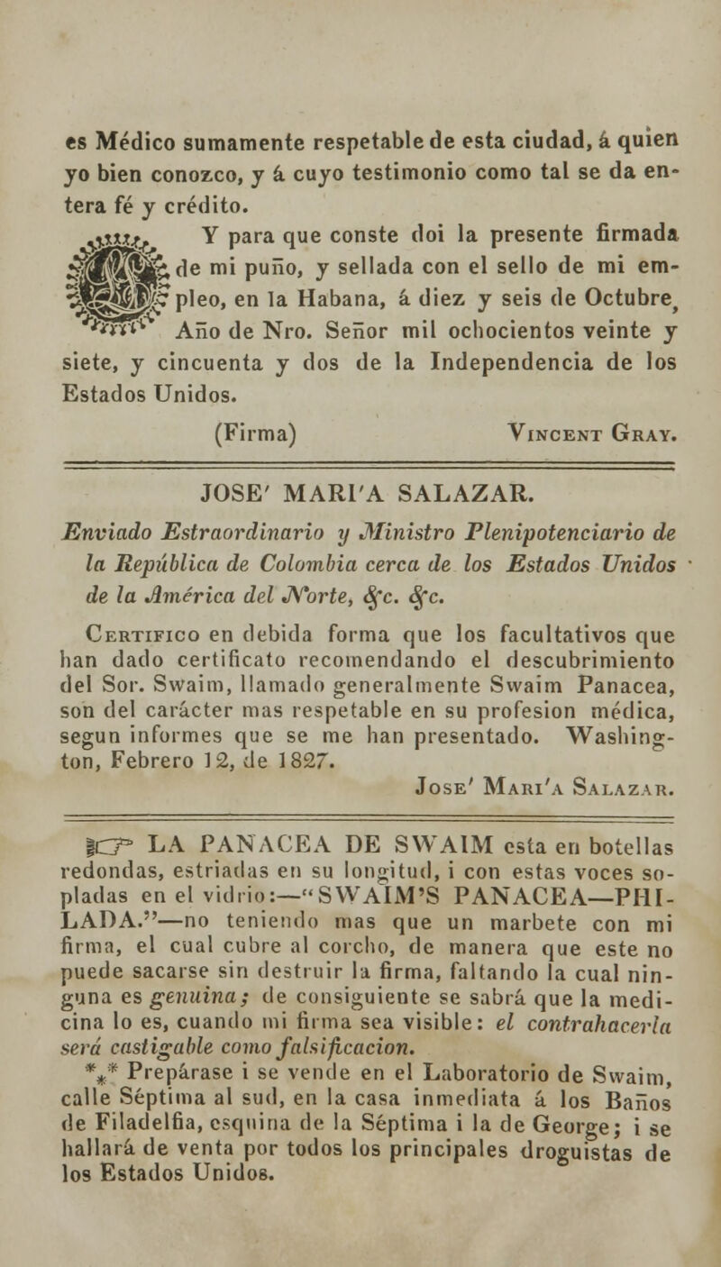 es Médico sumamente respetable de esta ciudad, á quien yo bien conozco, y á cuyo testimonio como tal se da en- tera fé y crédito. *j-***-j> Y para que conste doi la presente firmada ¿|2p¿ÍKji¡£;de mi puño, y sellada con el sello de mi em- %^^t^7 pleo, en la Habana, á diez y seis de Octubre ■w1 Año de Nro. Señor mil ochocientos veinte y siete, y cincuenta y dos de la Independencia de los Estados Unidos. (Firma) Vincent Gray. JOSÉ' MARI'A SALAZAR. Enviado Estraordinario y Ministro Plenipotenciario de la República de Colombia cerca de los Estados Unidos de la América del Norte, Sfc. Sfc. Certifico en debida forma que los facultativos que lian dado certificato recomendando el descubrimiento del Sor. Swaim, llamado generalmente Svvaim Panacea, son del carácter mas respetable en su profesión médica, según informes que se me han presentado. Washing- ton, Febrero 12, de 1827. José' Mari'a Salazar. %CT LA PANACEA DE SWAIM esta en botellas redondas, estriadas en su longitud, i con estas voces so- pladas en el vidrio:—SWAIM'S PANACEA—PIU- LADA.—no teniendo mas que un marbete con mi firma, el cual cubre al corcho, de manera que este no puede sacarse sin destruir la firma, faltando la cual nin- guna es genuina; de consiguiente se sabrá que la medi- cina lo es, cuando mi firma sea visible: el contrahacerla será castigable como falsificación. \* Prepárase i se vende en el Laboratorio de Swaim, calle Séptima al sud, en la casa inmediata á los Baños de Filadelfia, esquina de la Séptima i la de George; i se hallará de venta por todos los principales droguistas de los Estados Unidos.