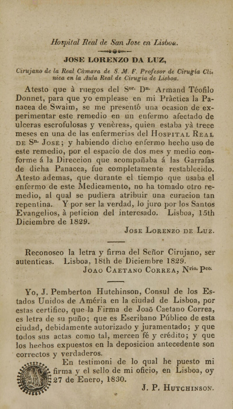 Hospital Real de San José en Lisboa. * jiii'fr ^ flfnt JOSÉ LOREXZO DA LUZ, Cirujano de la Real Cámara de S. M. F. Profesor de Cirugía Cíu nica en la Aula Real de Cirugía de Lisboa. Atesto que á ruegos del Sor- Dn- Armand Teófilo Donnet, para que yo emplease en mi Práctica la Pa- nacea de Swaim, se me presentó una ocasión de ex- perimentar este remedio en un enfermo afectado de ulceras escrofulosas y venéreas, quien estaba yá trece meses en una de las enfermerías del Hospital Real de Sn- Jóse; y habiendo dicho enfermo hecho uso de este remedio, por el espacio de dos mes y medio con- forme á la Dirección que acompañaba á las Garrafas de dicha Panacea, fue completamente restablecido. Atesto ademas, que durante el tiempo que usaba el enfermo de este Medicamento, no ha tomado otro re- medio, al qual se pudiera atribuir una curación tan repentina. Y por ser la verdad, Jo juro por los Santos Evangelios, á petición del interesado. Lisboa, 15th Diciembre de 1829. Jóse Lorenzo de Luz. Reconosco la letra y firma del Señor Cirujano, ser autenticas. Lisboa, ISth de Diciembre 1829. Joao Caetano Correa, N°-Pc >co. Yo, J. Pemberton Hutchinson, Cónsul de los Es- tados Unidos de Améria en la ciudad de Lisboa, por estas certifico, que la Firma de Joaó Caetano Correa, es letra de su puño; que es Escribano Público de esta ciudad, debidamente autorizado y juramentado; y que todos sus actas como tal, mercen fé y crédito; y que los hechos expuestos en la deposición antecedente son correctos y verdaderos. En testimoni de lo qual he puesto mi firma y el sello de mi oficio, en Lisboa, oy i 27 de Enero, 1830. J. P. Hutchinsox.