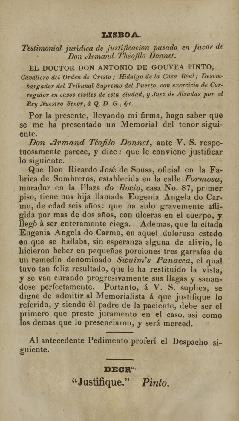 LISBOA. Testimonial jurídica de justificación pasado en favor de Don Armand Théqjilo Donnet. EL DOCTOR DON ANTONIO DE GOUVEA PINTO, Cavallero del Orden de Cristo; Hidalgo de la Casa Real; Descm- bargador del Tribunal Supremo del Puerto, con exercicio de Cor- regidor en casos civiles de esta ciudad, y Juez de Alzadas por el Rey Nuestro Señor, á Q. D G., fyc. Por la presente, llevando mi firma, hago saber que se me ha presentado un Memorial del tenor sigui- ente. Don Jirmand Teófilo Donnet, ante V. S. respe- tuosamente parece, y dice: que le conviene justificar lo siguiente. Que Don Ricardo José de Sousa, oficial en la Fa- brica de Sombreros, establecida en la calle Formosa, morador en la Plaza do Roció, casa No. 87, primer piso, tiene una hija llamada Eugenia Angela do Car- ino, de edad seis años: que ha sido gravemente afli- gida por mas de dos años, con ulceras en el cuerpo, y llego á ser enteramente ciega. Ademas, que la citada Eugenia Angela do Carmo, en aquel doloroso estado en que se hablaba, sin esperanza alguna de alivio, le hicieron beber en pequeñas porciones tres garrafas de un remedio denominado Swaim's Panacea, el qual tuvo tan feliz resultado, que le ha restituido la vista, y se van curando progresivamente sus llagas y sanán- dose perfectamente. Portanto, á V. S. suplica, se digne de admitir al Memorialista á que justifique lo referido, y siendo él padre de la paciente, debe ser el primero que preste juramento en el caso, asi como los demás que lo presenciaron, y será merced. Al antecedente Pedimento proferí el Despacho si- guiente. DECR Justifique. Pinto.