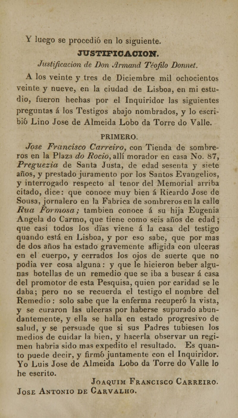 Y luego se procedió en lo siguiente. JUSTIFICACIÓN. Justificación de Don Jirmand Teófilo Donnet. A los veinte y tres de Diciembre mil ochocientos veinte y nueve, en la ciudad de Lisboa, en mi estu- dio, fueron hechas por el Inquiridor las siguientes preguntas á los Testigos abajo nombrados, y lo escri- bió Lino José de Almeida Lobo da Torre do Valle. PRIMERO. José Francisco Carreiro, con Tienda de sombre- ros en la Plaza do Roció, allí morador en casa No. 87, Preguezia de Santa Justa, de edad sesenta y siete años, y prestado juramento por los Santos Evangelios, y interrogado respecto al tenor del Memorial arriba citado, dice: que conoce muy bien á Ricardo José de Sonsa, jornalero en la Fabrica de sombreros en la calle Rúa Formosa; también conoce á su hija Eugenia Angela do Carmo, que tiene como seis años de edad; que casi todos los días viene á la casa del testigo quando está en Lisboa, y por eso sabe, que por mas de dos años ha estado gravemente afligida con ulceras en el cuerpo, y cerrados los ojos de suerte que no podia ver cosa alguna: y que le hicieron beber algu- nas botellas de un remedio que se iba a buscar á casa del promotor de esta Pesquisa, quien por caridad se le daba; pero no se recuerda el testigo el nombre del Remedio: solo sabe que la enferma recuperó la vista, y se curaron las ulceras por haberse supurado abun- dantemente, y ella se halla en estado progresivo de salud, y se persuade que si sus Padres tubiesen los medios de cuidar la bien, y hacerla observar un régi- men habria sido mas expedito el resultado. Es quan- to puede decir, y firmó juntamente con el Inquiridor. Yo Luis José de Almeida Lobo da Torre do Valle lo he escrito. Joaquim Francisco Carreiro. José Antonio de Carvalho.