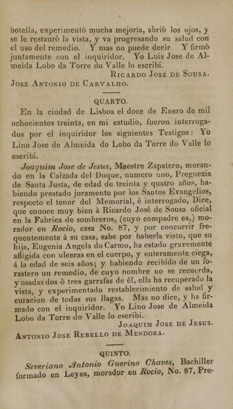botella, experimentó mucha mejoría, abrió los ojos, y se le restauró la vista, y va progresando su salud con el uso del remedio. Y mas no puede decir. Y firmó juntamente con el inquiridor. Yo Luis José de Al- meida Lobo da Torre do Valle lo escribí. Ricardo Jóse de Sousa. José Antonio de Carvalho. QUARTO. En la ciudad de Lisboa el doce de Enero de mil ochocientos treinta, en mi estudio, fueron interroga- dos por el inquiridor los siguientes Testigos: Yo Lino José de Almeida do Lobo da Torre do Valle lo escribí. Joaquim José de Jesús, Maestre Zapatero, moran- do en la Calzada del Duque, numero uno, Preguezia de Santa Justa, de edad de treinta y quatro años, ha- biendo prestado juramento por los Santos Evangelios, respecto el tenor del Memorial, é interrogado, Dice, que conoce muy bien á Ricardo José de Sousa oficial en la Fabrica de sombreros, (cuyo compadre es,) mo- rador en Roció, casa No. 87, y por concurrir fre- quentemente á su casa, sabe por haberla visto, que su hija, Eugenia Angela doCarmo, ha estado gravemente afligida con ulceras en el cuerpo, y enteramente ciega, á la5edad de seis años; y habiendo recibido de un fo- rastero un remedio, de cuyo nombre no se recuerda, y usadas dos ó tres garrafas de él, ella ha recuperado la vista, y experimentado restablecimiento de salud y curación de todas sus llagas. Mas no dice, y ha fir- mado con el inquiridor. Yo Lino José de Almeida Lobo da Torre do Valle lo escribí. Joaquim Jóse de Jesús. Antonio Jóse Rebello de Mendoza. QUINTO. Severiano Antonio Guerino Chaves, Bachiller formado en Leyes, morador en Rocío, JSo. 87, Fre-