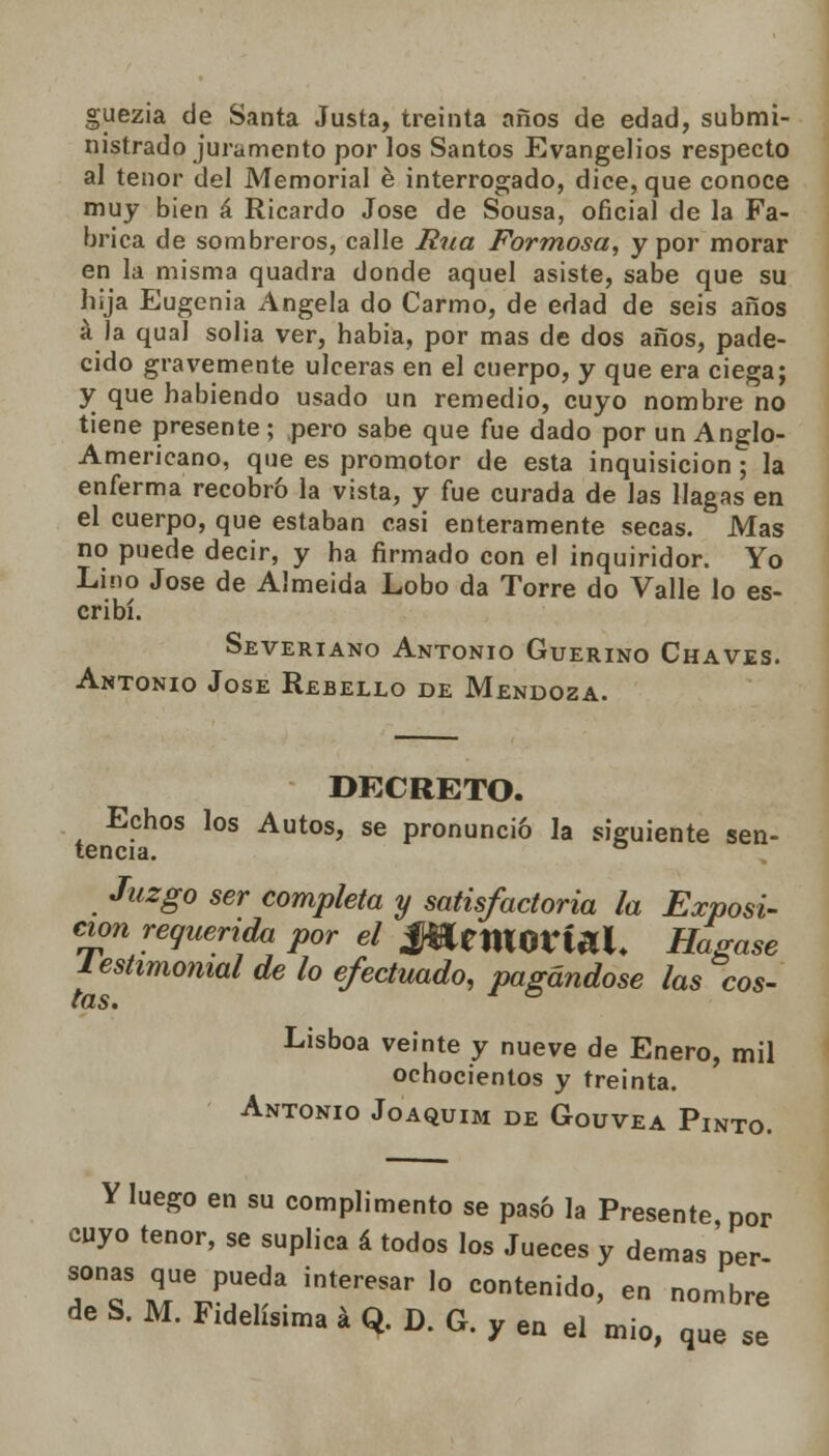 guezia de Santa Justa, treinta años de edad, submi- nistrado juramento por los Santos Evangelios respecto al tenor del Memorial é interrogado, dice, que conoce muy bien á Ricardo José de Sousa, oficial de la Fa- brica de sombreros, calle Rúa Formosa, y por morar en la misma quadra donde aquel asiste, sabe que su hija Eugenia Angela do Carmo, de edad de seis años á la qual solia ver, habia, por mas de dos años, pade- cido gravemente ulceras en el cuerpo, y que era ciega; y que habiendo usado un remedio, cuyo nombre no tiene presente ; pero sabe que fue dado por un Anglo- Americano, que es promotor de esta inquisición ; la enferma recobró la vista, y fue curada de las llagas en el cuerpo, que estaban casi enteramente secas. Mas no puede decir, y ha firmado con el inquiridor. Yo Lino José de Almeida Lobo da Torre do Valle lo es- cribí. Severiano Antonio Guerino Chaves. Antonio Jóse Rebello de Mendoza. DECRETO. Echos los Autos, se pronunció la siguiente sen- tencia. Juzgo ser completa y satisfactoria la Exposi- ción requerida por el JWetKOrf ¿ti. Hágase leshmomal de lo efectuado, pagándose las cos- tas. ° Lisboa veinte y nueve de Enero, mil ochocientos y treinta. Antonio Joaquim de Gouvea Pinto. Y luego en su complimento se pasó la Presente por cuyo tenor, se suplica á todos los Jueces y demás per sonas que pueda interesar lo contenido, en nombre de S. M. Fidelísima á Q. D. G. y en el mió, que se