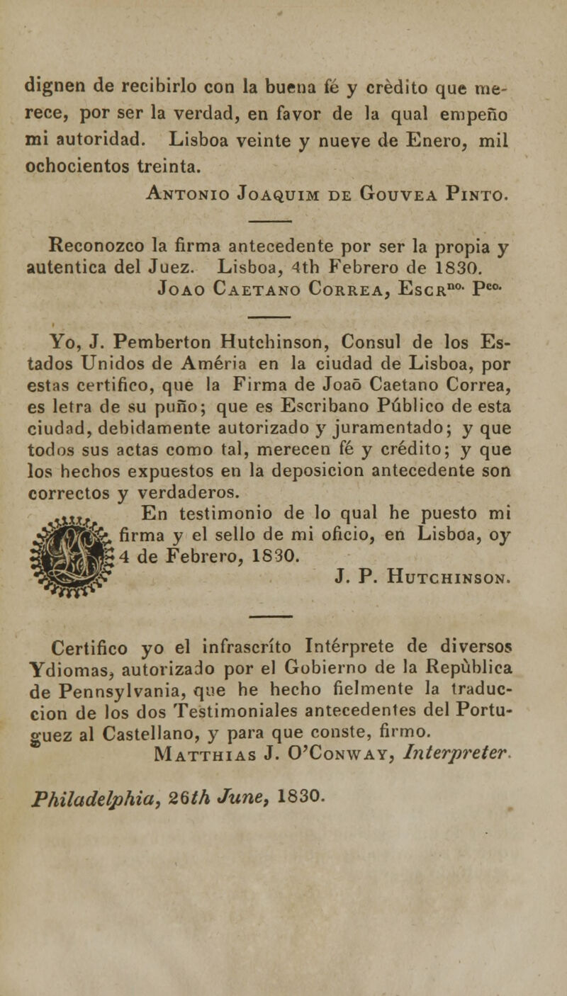 dignen de recibirlo con la buena fé y crédito que me- rece, por ser la verdad, en favor de la qual empeño mi autoridad. Lisboa veinte y nueve de Enero, mil ochocientos treinta. Antonio Joaquim de Gouvea Pinto. Reconozco la firma antecedente por ser la propia y autentica del Juez. Lisboa, 4tb Febrero de 1830. Joao Caetano Correa, EscRno- Pco- Yo, J. Pemberton Hutchinson, Cónsul de los Es- tados Unidos de Améria en la ciudad de Lisboa, por estas certifico, que ia Firma de Joao Caetano Correa, es letra de su puño; que es Escribano Público de esta ciudad, debidamente autorizado y juramentado; y que todos sus actas como tal, merecen fé y crédito; y que los hechos expuestos en la deposición antecedente son correctos y verdaderos. m En testimonio de lo qual he puesto mi S$ffiffiá&. firma y el sello de mi oficio, en Lisboa, oy í¡Sfó1§H4 de Febrero, 1830. •Í§5s2<í* J- ■ Hutchinson. Certifico yo el infrascrito Intérprete de diversos Ydiomas, autorizado por el Gobierno de la República de Pennsylvania, que he hecho fielmente la traduc- ción de los dos Testimoniales antecedentes del Portu- guez al Castellano, y para que conste, firmo. Matthias J. O'Conway, Interpreter. Philadelphia, 26th June, 1830.