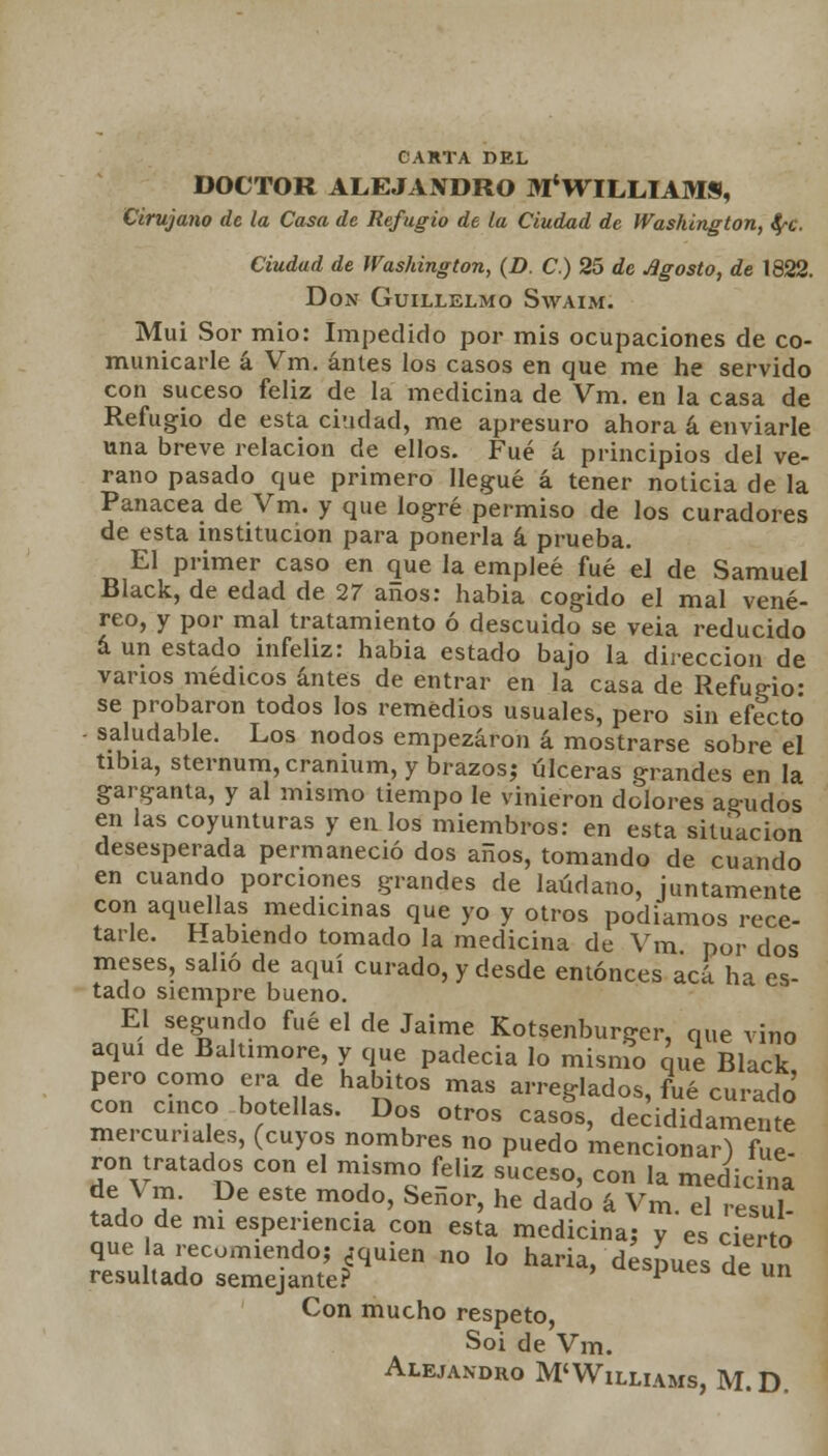CARTA DEL DOCTOR ALEJANDRO M*WILLIAMS, Cirujano de la Casa de Refugio de la Ciudad de Washington, tyc. Ciudad de Washington, (D. C.) 25 de Agosto, de 1822. Don Guillelmo Swaim. Muí Sor mió: Impedido por mis ocupaciones de co- municarle á Vm. antes los casos en que me he servido con suceso feliz de la medicina de Vm. en la casa de Refugio de esta ciudad, me apresuro ahora á enviarle una breve relación de ellos. Fué á principios del ve- rano pasado que primero llegué á tener noticia de la Panacea de Vm. y que logré permiso de los curadores de esta institución para ponerla á prueba. El primer caso en que la empleé fué el de Samuel Black, de edad de 27 anos: habia cogido el mal vené- reo, y por mal tratamiento ó descuido se veia reducido á un estado infeliz: habia estado bajo la dirección de varios médicos antes de entrar en la casa de Refugió- se probaron todos los remedios usuales, pero sin efecto - saludable. Los nodos empezaron á mostrarse sobre el tibia, sternum,cranium, y brazos? úlceras grandes en la garganta, y al mismo tiempo le vinieron dolores agudos en las coyunturas y en los miembros: en esta situación desesperada permaneció dos años, tomando de cuando en cuando porciones grandes de láudano, juntamente con aquellas medicinas que yo y otros podíamos rece- tarle. Habiendo tomado la medicina de Vm por dos meses, salió de aquí curado, y desde entonces acá ha es- tado siempre bueno. El segundo fué el de Jaime Kotsenburger, que vino aquí de Baltimore, y que padecía lo mismo que Black pero como era de hábitos mas arreglados, fué curado con cinco botellas. Dos otros casJs, decididamente mercuriales, (cuyos nombres no puedo mencionar) fue- ron tratados con el mismo feliz suceso, con la medicina de Vm. De este modo, Señor, he dado á Vm. eí resul- tado de mi espenencia con esta medicina: y es cierto que la recomiendo; ¿quien no lo haría, después de un resultado semejante? p ue un Con mucho respeto, Soi de Vm. Alejandro M'Williams, M. D.