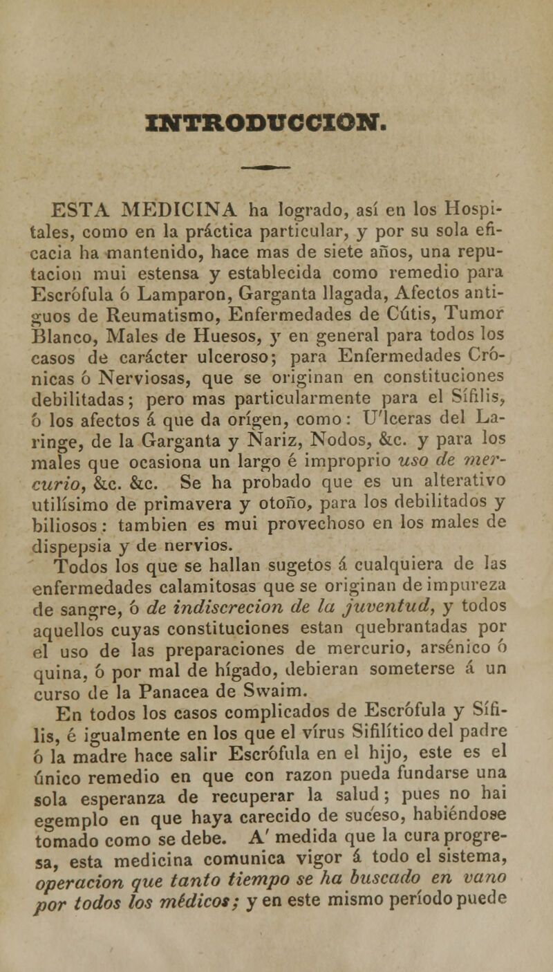 INTRODUCCIÓN. ESTA MEDICINA ha logrado, así en los Hospi- tales, como en la práctica particular, y por su sola efi- cacia ha mantenido, hace mas de siete años, una repu- tación mui estensa y establecida como remedio para Escrófula 6 Lamparon, Garganta llagada, Afectos anti- guos de Reumatismo, Enfermedades de Cutis, Tumor Blanco, Males de Huesos, )r en general para todos los casos de carácter ulceroso; para Enfermedades Cró- nicas ó Nerviosas, que se originan en constituciones debilitadas; pero mas particularmente para el Sífilis, o los afectos á que da origen, como: U'lceras del La- ringe, de la Garganta y Nariz, Nodos, &c. y para los males que ocasiona un largo é improprio uso de mer- curio, &c. &c. Se ha probado que es un alterativo útilísimo de primavera y otoño, para los debilitados y biliosos: también es mui provechoso en los males de dispepsia y de nervios. Todos los que se hallan sugetos á cualquiera de las enfermedades calamitosas que se originan de impureza de sangre, ó de indiscreción de la juventud, y todos aquellos cuyas constituciones están quebrantadas por el uso de las preparaciones de mercurio, arsénico ó quina, ó por mal de hígado, debieran someterse á un curso de la Panacea de Swaim. En todos los casos complicados de Escrófula y Sífi- lis, é igualmente en los que el virus Sifilítico del padre ó la madre hace salir Escrófula en el hijo, este es el único remedio en que con razón pueda fundarse una sola esperanza de recuperar la salud; pues no hai ejemplo en que haya carecido de suceso, habiéndose tomado como se debe. A' medida que la cura progre- sa, esta medicina comunica vigor á todo el sistema, operación que tanto tiempo se ha buscado^ en vano por todos los médicos; y en este mismo período puede