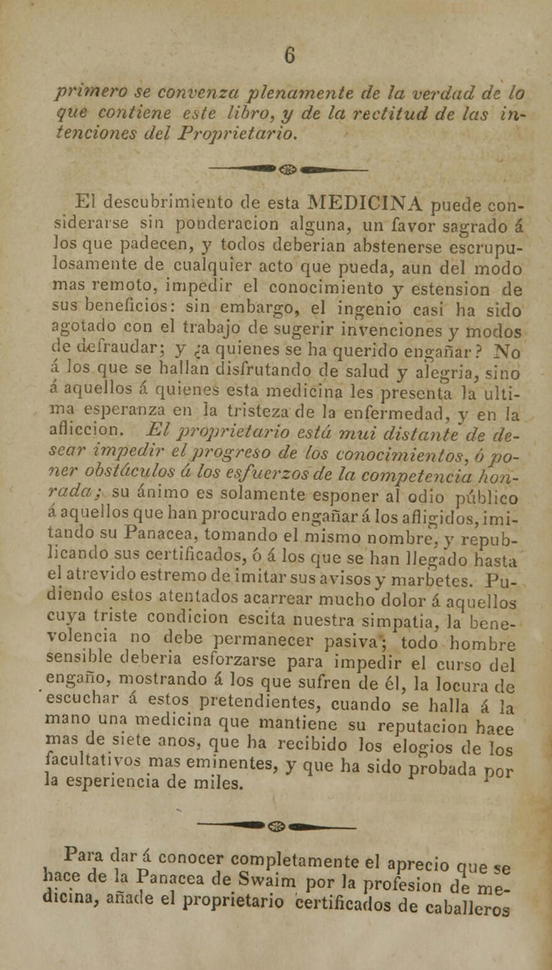 primero se convenza plenamente de la verdad de lo que contiene este libro, y de la rectitud de las in- tenciones del Proprietario. —»,©—— El descubrimiento de esta MEDICINA puede con- siderarse sin ponderación alguna, un favor sagrado á los que padecen, y todos deberían abstenerse escrupu- losamente de cualquier acto que pueda, aun del modo mas remoto, impedir el conocimiento y estension de sus beneficios: sin embargo, el ingenio casi ha sido agotado con el trabajo de sugerir invenciones y modos de defraudar; y ¿a quienes se ha querido engañar? No á los que se hallan disfrutando de salud y alegría, sino á aquellos á quienes esta medicina les presenta la ulti- ma esperanza en la tristeza de la enfermedad, y en la aflicción. El proprietario está mui distante de de- sear impedir el progreso de los conocimientos, ó po- ner obstáculos á los esfuerzos de la competencia hon- rada; su ánimo es solamente esponer al odio público á aquellos que han procurado engañará los afligidos,imi- tando su Panacea, tomando el mismo nombre, y repub- licando sus certificados, ó á los que se han llegado hasta el atrevido estremo de imitar sus avisos y marbetes. Pu- diendo estos atentados acarrear mucho dolor á aquellos cuya triste condición escita nuestra simpatía, la bene- volencia no debe permanecer pasiva'; todo hombre sensible debería esforzarse para impedir el curso del engaño, mostrando á los que sufren de él, la locura de escuchar á estos pretendientes, cuando se halla á la mano una medicina que mantiene su reputación hace mas desiete anos, que ha recibido los elogios de los facultativos mas eminentes, y que ha sido probada por la espenencia de miles. 1 Para dar á conocer completamente el aprecio que se hace de la Panacea de Swaim por la profesión de me- dicina, añade el proprietario certificados de caballeros