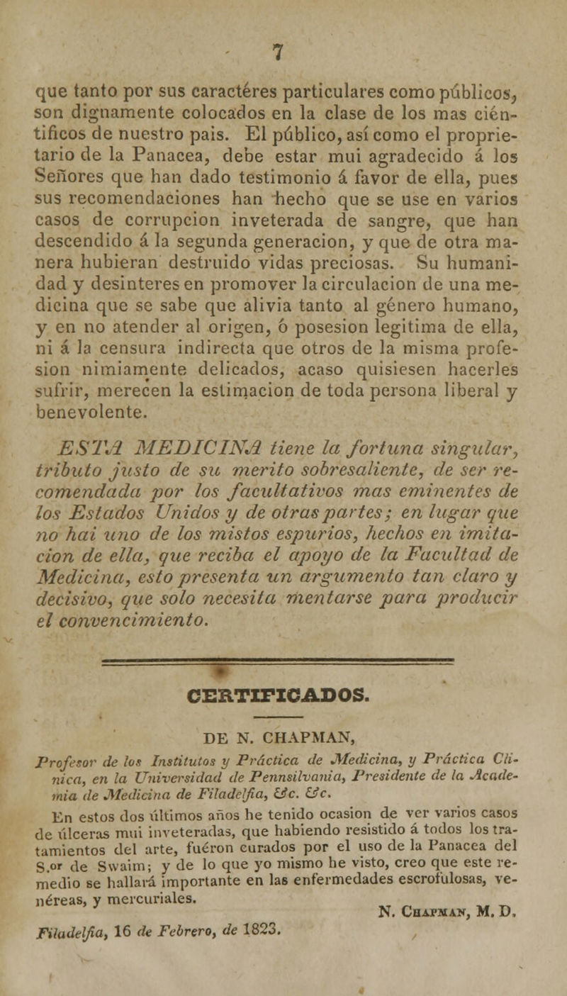 que tanto por sus caracteres particulares como públicos, son dignamente colocados en la clase de los mas cien- tíficos de nuestro pais. El público, así como el propie- tario de la Panacea, debe estar mui agradecido á los Señores que han dado testimonio á favor de ella, pues sus recomendaciones han hecho que se use en varios casos de corrupción inveterada de sangre, que han descendido á la segunda generación, y que de otra ma- nera hubieran destruido vidas preciosas. Su humani- dad y desinteresen promover la circulación de una me- dicina que se sabe que alivia tanto al género humano, y en no atender al origen, ó posesión legitima de ella, ni á la censura indirecta que otros de la misma profe- sión nimiamente delicados, acaso quisiesen hacerles sufrir, merecen la estimación de toda persona liberal y benevolente. ESTA MEDICINA tiene la fortuna singular, tributo justo de su mérito sobresaliente, de ser re- comendada por los facultativos mas eminentes de los Estados Unidos y de otras partes; en lugar que no hai uno de los mistos espurios, hechos en imita- ción de ella, que reciba el apoyo de la Facultad de Medicina, esto presenta un argumento tan claro y decisivo, que solo necesita mentarse para producir el convencimiento. CERTIFICADOS. DE N. CHAPMAN, Profesor de ¡os Institutos y Práctica de Medicina, y Práctica Clí- nica, en la Universidad de Pennsilvania, Presidente de la Acade- mia de Medicina de Filadeljia, &c. íic. En estos dos últimos años he tenido ocasión de ver varios casos de úlceras mui inveteradas, que habiendo resistido á todos los tra- tamientos del arte, fueron curados por el uso de la Panacea del S.or de Swaim; y de lo que yo mismo he visto, creo que este re- medio se hallará importante en las enfermedades escrofulosas, ve- néreas, y mercuriales. N. Chapman, M. D. Filadeljia, 16 de Febrero, de 1823.