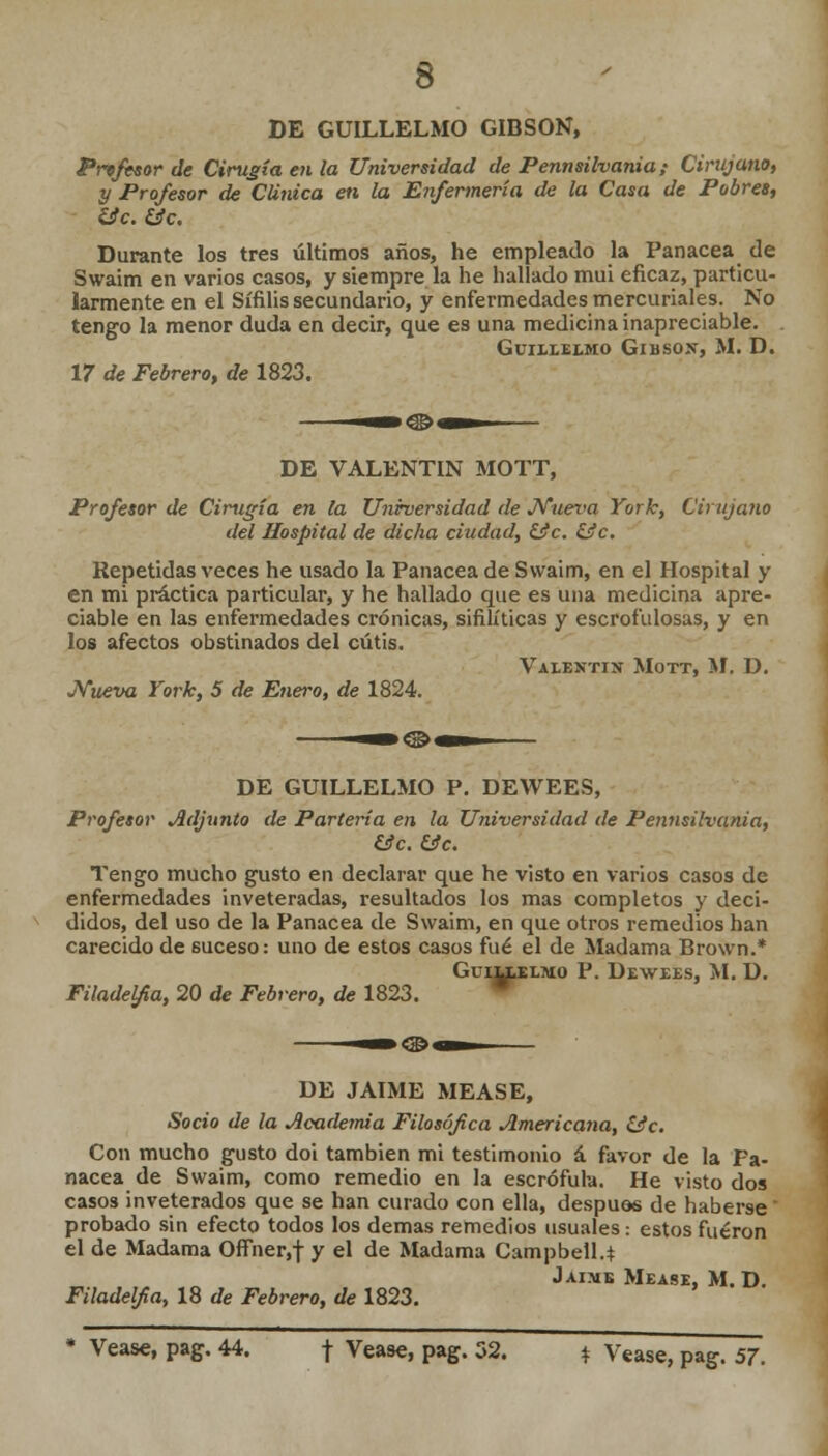 DE GUILLELMO GIBSON, Profesor de Cirugía en la Universidad de Pennsilvania; Cirujano, y Profesor de Clínica en la Enfermería de la Casa de Pobres, lic.iác. Durante los tres últimos años, he empleado la Panacea de Swaim en varios casos, y siempre la he hallado mui eficaz, particu- larmente en el Sífilis secundario, y enfermedades mercuriales. No tengo la menor duda en decir, que es una medicina inapreciable. Guii.lei.mo Gibsox, M. D. 17 de Febrero, de 1823. DE VALENTÍN MOTT, Profesor de Cirugía en la Uniruersidad de JYuex<a York, Cirujano del Hospital de dicha ciudad, £¡fc. ííc. Repetidas veces he usado la Panacea de Swaim, en el Hospital y en mi práctica particular, y he hallado que es una medicina apre- ciable en las enfermedades crónicas, sifilíticas y escrofulosas, y en los afectos obstinados del cutis. Valentín Mott, M. D. JVueva York, 5 de Enero, de 1824. DE GUILLELMO P. DEWEES, Profesor Adjunto de Partería en la Universidad de Pennsilvania, &c. &c. Tengo mucho gusto en declarar que he visto en varios casos de enfermedades inveteradas, resultados los mas completos y deci- didos, del uso de la Panacea de Swaim, en que otros remedios han carecido de suceso: uno de estos casos fué el de Madama Brown.* GuiLlELMO P. DEWEES, M. ü. Filadelfia, 20 de Febrero, de 1823. DE JAIME MEASE, Socio de la Academia Filosófica Americana, Cíe. Con mucho gusto doi también mi testimonio á favor de la Pa- nacea de Swaim, como remedio en la escrófula. He visto dos casos inveterados que se han curado con ella, después de haberse probado sin efecto todos los demás remedios usuales: estos fueron el de Madama Offher,f y el de Madama Campbell.* Jaime Mease, M. D. Filadelfia, 18 de Febrero, de 1823. * Véase, pag. 44. \ Véase, pag. 32. * Véase, pag. 57.