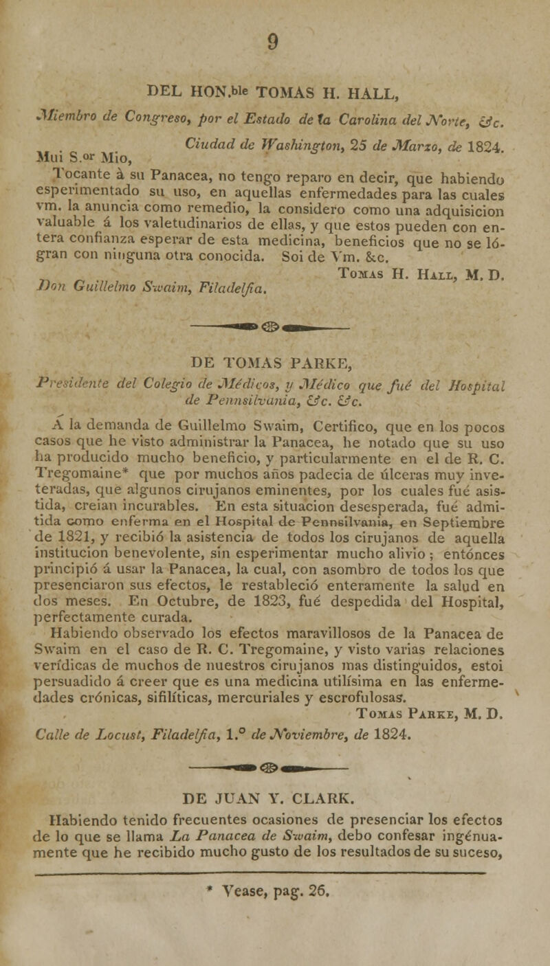 DEL HON.We TOMAS H. HALL, ■Miembro de Congreso, por el Estado de la Carolina del Norte, &c. Ciudad de Washington, 25 de Marzo, de 1824 Muí S.°r Mió, Tocante á su Panacea, no tengo reparo en decir, que habiendo espenmentado su uso, en aquellas enfermedades para las cuales vm. la anuncia como remedio, la considero como una adquisición valuable á los valetudinarios de ellas, v que estos pueden con en- tera confianza esperar de esta medicina, beneficios que no se lo- gran con ninguna otra conocida. Soi de Vm. &c. Tomas H. Hall, M, D. j)on Guillelmo Swaim, Fihulelfia. DE TOMAS PAHKE, Préndente del Colegio de Médicos, y Médico que fué del Hospital de Pennsilvania, iíc. &c. A la demanda de Guillelmo Swaim, Certifico, que en los pocos casos que he visto administrar la Panacea, he notado que su uso ha producido mucho beneficio, y particularmente en el de R. C. Tregomaine* que por muchos años padecia de úlceras muy inve- teradas, que algunos cirujanos eminentes, por los cuales fué asis- tida, creian incurables. En esta situación desesperada, fué admi- tida como enferma en el Hospital de Penneilvania, en Septiembre de 1821, y recibió la asistencia de todos los cirujanos de aquella institución benevolente, sin esperimentar mucho alivio ; entonces principió á usar la Panacea, la cual, con asombro de todos los que presenciaron sus efectos, le restableció enteramente la salud en dos meses. En Octubre, de 1823, fué despedida del Hospital, perfectamente curada. Habiendo observado los efectos maravillosos de la Panacea de Swaim en el caso de R. C. Tregomaine, y visto varias relaciones verídicas de muchos de nuestros cirujanos mas distinguidos, estoi persuadido á creer que es una medicina útilísima en las enferme- dades crónicas, sifilíticas, mercuriales y escrofulosas. Tomas Parke, M. D. Calle de Locust, Filadelfa, 1° de Noviembre, de 1824. DE JUAN Y. CLARK. Habiendo tenido frecuentes ocasiones de presenciar los efectos de lo que se llama La Panacea de Swaim, debo confesar ingenua- mente que he recibido mucho gusto de los resultados de su suceso, * Véase, pag. 26.