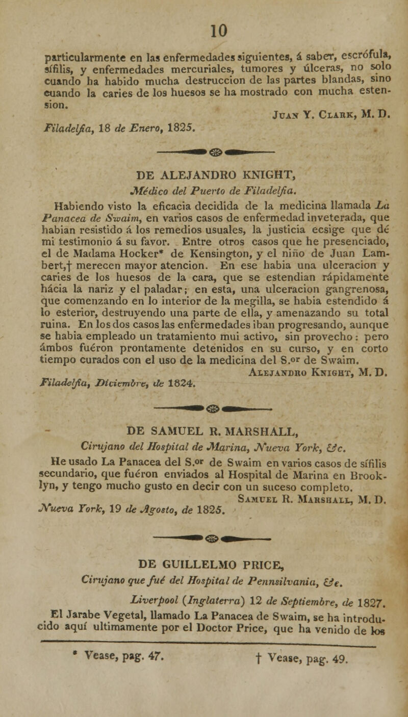 particularmente en las enfermedades siguientes, á saber, escrófula, sífilis, y enfermedades mercuriales, tumores y úlceras, no solo cuando ha habido mucha destrucción de las partes blandas, sino cuando la caries de los huesos se ha mostrado con mucha esten- sion. Jüas Y. Clahk, M. D. Filadelfia, 18 de Enero, 1825. DE ALEJANDRO KNIGHT, Médico del Puerto de Filadelfia. Habiendo visto la eficacia decidida de la medicina llamada La Panacea de Swaim, en varios casos de enfermedad inveterada, que habian resistido á los remedios usuales, la justicia ecsige que dé mi testimonio á su favor. Entre otros casos que he presenciado, el de Madama Hocker* de Kensington, y el niño de Juan Lam- berto merecen mayor atención. En ese habia una ulceración y caries de los huesos de la cara, que se estendian rápidamente hacia la nariz y el paladar; en esta, una ulceración gangrenosa, que comenzando en lo interior de la megilla, se habia estendido á lo esterior, destruyendo una parte de ella, y amenazando su total ruina. En los dos casos las enfermedades iban progresando, aunque se habia empleado un tratamiento mui activo, sin provecho : pero ambos fueron prontamente detenidos en su curso, y en corto tiempo curados con el uso de la medicina del S.°r de Swaim. AiEj.viíDno Knight, M. D. Filadelfia, Diciembre, de 1824. DE SAMUEL R. MARSHALL, Cirujano del Hospital de Marina, Nueva York, 13c. He usado La Panacea del S.or de Swaim en varios casos de sífilis secundario, que fueron enviados al Hospital de Marina en Brook- lyn, y tengo mucho gusto en decir con un suceso completo. Samuel R. Marshall, M. D. Nueva York, 19 de Jlgosto, de 1825. DE GUILLELMO PRICE, Cirujano que fué del Hospital de Pennsilvania, (Je. Liverpool {Inglaterra) 12 de Septiembre, de 1827. El Jarabe Vegetal, llamado La Panacea de Swaim, se ha introdu- cido aquí últimamente por el Doctor Price, que ha venido de los • Véase, pag. 47. f Véase, pag. 49.