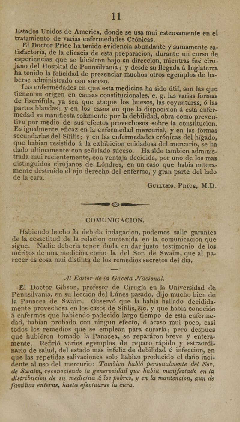 Estados Unidos de America, donde se usa mui estensamente en el tratamiento de varias enfermedades Crónicas. El Doctor Price ha tenido evidencia abundante y sumamente sa- tisfactoria, de la eficacia de esta preparación, durante un curso de esperiencias que se hicieron bajo su dirección, mientras fué ciru- Íano del Hospital de Pennsilvania; y desde su llegada á Inglaterra ia tenido la felicidad de presenciar muchos otros egemplos de ha- berse administrado con suceso. Las enfermedades en que esta medicina ha sido útil, son las que tienen su origen en causas constitucionales, e. g. las varias formas de Escrófula, ya sea que ataque los huesos, las coyunturas, ó las partes blandas; y en los casos en que la dispocision á esta enfer- medad se manifiesta solamente por la debilidad, obra como preven- tivo por medio de sus efectos provechosos sobre la constitución. Es igualmente eficaz en la enfermedad mercurial, y en las formas secundarias del Sífilis; y en las enfermedades crónicas del hígado, que habían resistido á la exhibición cuidadosa del mercurio, se ha dado últimamente con señalado suceso. Ha sido también adminis- trada mui recientemente, con ventaja decidida, por uno de los mas distinguidos cirujanos de Londres, en un caso que había entera- mente destruido el ojo derecho del enfermo, y gran parte del lado de la cara. Gciixmo. Price, M.D. COMUNICACIÓN. Habiendo hecho la debida indagación, podemos salir garantes de la ecsactitud de la relación contenida en la comunicación que sigue. Nadie debería tener duda en dar justo testimonio de los méritos de una medicina como la del Sor. de Swaim, que al pa- recer es cosa mui distinta de los remedios secretos del dia. Al Editor de la Gaceta Nacional. El Doctor Gíbson, profesor de Cirugía en la Universidad de Pennsilvania, en su lección del Lunes pasado, dijo mucho bien de la Panacea de Swaim. Observó que la había hallado decidida- mente provechosa en los casos de Sífilis, &c. y que habia conocido á enfermos que habiendo padecido largo tiempo de esta enferme- dad, iiabian probado con ningún efecto, ó acaso mui poco, casi todos los remedios que se emplean para curarla; pero después que hubieron tomado la Panacea, se repararon breve y entera- mente. Refirió varios egemplos de reparo rápido y estraordi- nario de salud, del estado mas infeliz de debilidad é infección, en que las repetidas salivaciones solo habían producido el daño inci- dente al uso del mercurio: También habló personalmente del Sor. de Swaim, reconociendo la generosidad que habia manifestado en la distribución de su medicina á los pobres, y en la mantención, aun de familias enteras, hasta efectuarse la cura.