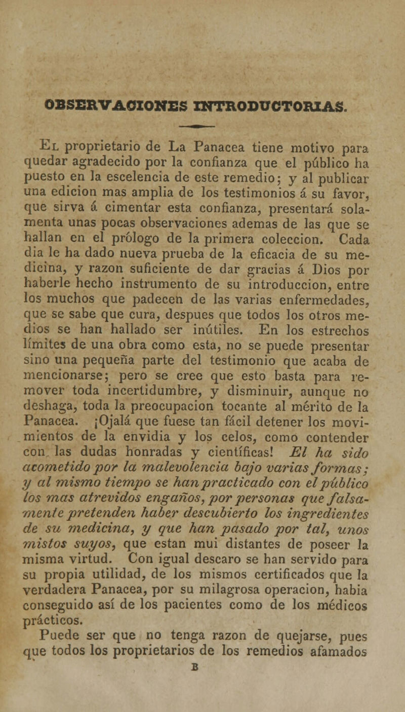 OBSERVACIONES INTRODUCTORIAS- El proprietario de La Panacea tiene motivo para quedar agradecido por la confianza que el público ha puesto en la escelencia de este remedio; y al publicar una edición mas amplia de los testimonios á su favor, que sirva á cimentar esta confianza, presentará sola- menta unas pocas observaciones ademas de las que se hallan en el prólogo de la primera colección. Cada dia le ha dado nueva prueba de la eficacia de su me- dicina, y razón suficiente de dar gracias á Dios por haberle hecho instrumento de su introducción, entre los muchos que padecen de las varias enfermedades, que se sabe que cura, después que todos los otros me- dios se han hallado ser inútiles. En los estrechos límites de una obra como esta, no se puede presentar sino una pequeña parte del testimonio que acaba de mencionarse; pero se cree que esto basta para re- mover toda incerlidumbre, y disminuir, aunque no deshaga, toda la preocupación tocante al mérito de la Panacea. ¡Ojalá que fuese tan fácil detener los movi- mientos de la envidia y los celos, como contender con. las dudas honradas y científicas! El ha sido acometido por la malevolencia bajo varias formas; y al mismo tiempo se han practicado con el público los mas atrevidos engaños, por personas que falsa- mente pretenden haber descubierto los ingredientes de su medicina, y que han pasado por tal, unos mistos suyos, que están mui distantes de poseer la misma virtud. Con igual descaro se han servido para su propia utilidad, de los mismos certificados que la verdadera Panacea, por su milagrosa operación, habia conseguido así de los pacientes como de los médicos prácticos. Puede ser que no tenga razón de quejarse, pues que todos los proprietarios de los remedios afamados