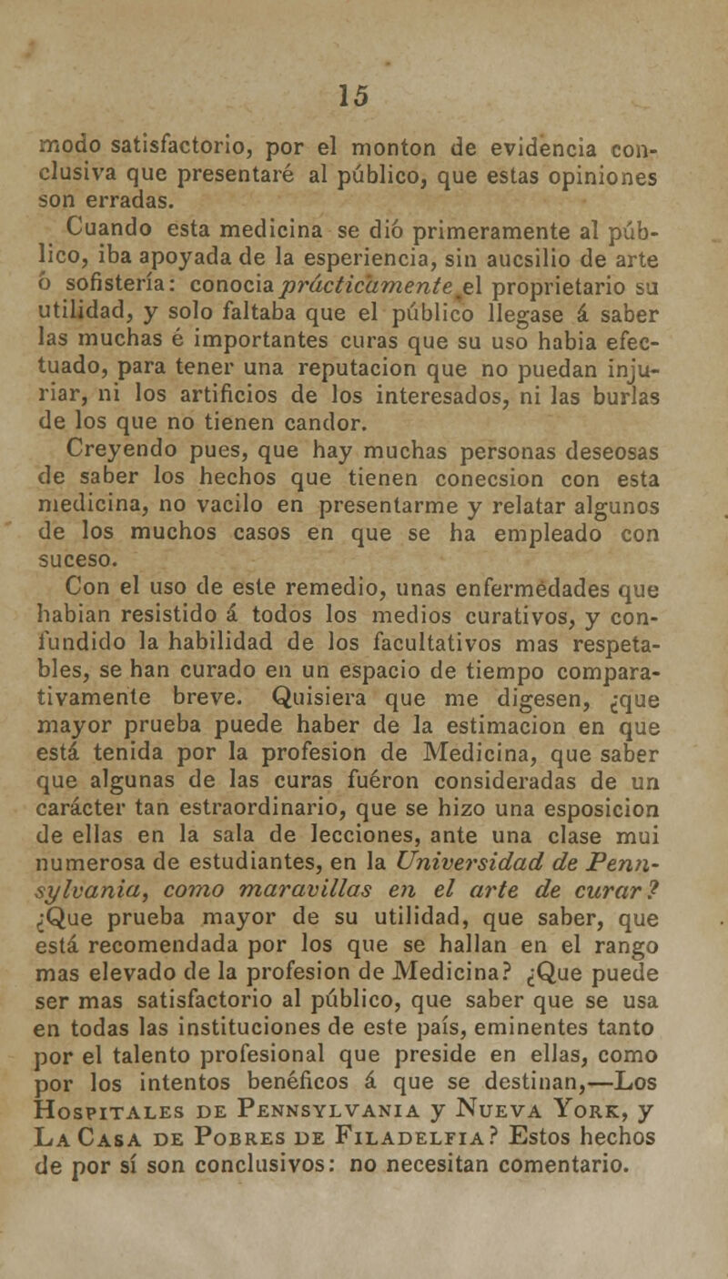 modo satisfactorio, por el montón de evidencia con- clusiva que presentaré al público, que estas opiniones son erradas. Cuando esta medicina se dio primeramente al púb- lico, iba apoyada de la esperiencia, sin aucsilio de arte ó sofistería: conocía prácticamente je\ proprietario su utilidad, y solo faltaba que el público llegase á saber las muchas é importantes curas que su uso habia efec- tuado, para tener una reputación que no puedan inju- riar, ni los artificios de los interesados, ni las burlas de los que no tienen candor. Creyendo pues, que hay muchas personas deseosas de saber los hechos que tienen conecsion con esta medicina, no vacilo en presentarme y relatar algunos de los muchos casos en que se ha empleado con suceso. Con el uso de este remedio, unas enfermedades que habian resistido á todos los medios curativos, y con- fundido la habilidad de los facultativos mas respeta- bles, se han curado en un espacio de tiempo compara- tivamente breve. Quisiera que me digesen, ¿que mayor prueba puede haber de la estimación en que está tenida por la profesión de Medicina, que saber que algunas de las curas fueron consideradas de un carácter tan estraordinario, que se hizo una esposicion de ellas en la sala de lecciones, ante una clase mui numerosa de estudiantes, en la Universidad de Penn- sylvania, como maravillas en el arte de curar? ¿Que prueba mayor de su utilidad, que saber, que está recomendada por los que se hallan en el rango mas elevado de la profesión de Medicina? ¿Que puede ser mas satisfactorio al público, que saber que se usa en todas las instituciones de este país, eminentes tanto por el talento profesional que preside en ellas, como por los intentos benéficos á que se destinan,—Los Hospitales de Pennsylvania y Nueva York, y La Casa de Pobres de Filadelfia? Estos hechos de por sí son conclusivos: no necesitan comentario.