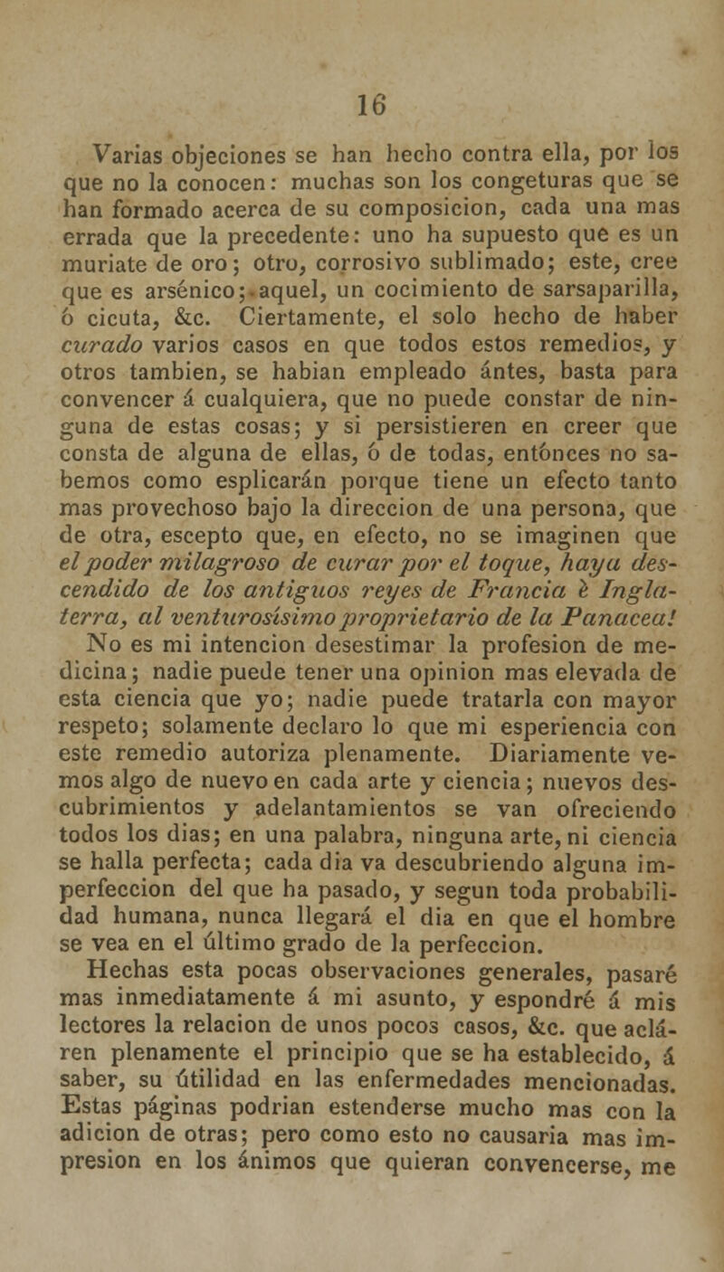 Varias objeciones se han hecho contra ella, por los que no la conocen: muchas son los congeturas que se han formado acerca de su composición, cada una mas errada que la precedente: uno ha supuesto que es un muriate de oro; otro, corrosivo sublimado; este, cree que es arsénico;.aquel, un cocimiento de sarsaparilla, ó cicuta, &c. Ciertamente, el solo hecho de haber curado varios casos en que todos estos remedios, y otros también, se habían empleado antes, basta para convencer á cualquiera, que no puede constar de nin- guna de estas cosas; y si persistieren en creer que consta de alguna de ellas, ó de todas, entonces no sa- bemos como esplicarán porque tiene un efecto tanto mas provechoso bajo la dirección de una persona, que de otra, escepto que, en efecto, no se imaginen que el poder milagroso de curar por el toque, haya des- cendido de los antiguos reyes de Francia e Ingla- terra, al venturosísimoproprietario de la Panacea! No es mi intención desestimar la profesión de me- dicina; nadie puede tener una opinión mas elevada de esta ciencia que yo; nadie puede tratarla con mayor respeto; solamente declaro lo que mi esperiencia con este remedio autoriza plenamente. Diariamente ve- mos algo de nuevo en cada arte y ciencia; nuevos des- cubrimientos y adelantamientos se van ofreciendo todos los dias; en una palabra, ninguna arte, ni ciencia se halla perfecta; cada dia va descubriendo alguna im- perfección del que ha pasado, y según toda probabili- dad humana, nunca llegará el dia en que el hombre se vea en el último grado de la perfección. Hechas esta pocas observaciones generales, pasaré mas inmediatamente á mi asunto, y espondré á mis lectores la relación de unos pocos casos, &c. que acla- ren plenamente el principio que se ha establecido, á saber, su utilidad en las enfermedades mencionadas. Estas páginas podrian estenderse mucho mas con la adición de otras; pero como esto no causaria mas im- presión en los ánimos que quieran convencerse, me