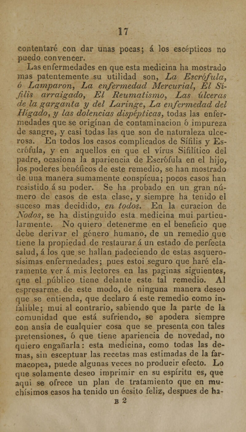 contentaré con dar unas pocas; á los escépticos no puedo convencer. Las enfermedades en que esta medicina ha mostrado mas patentemente su utilidad son, La Escrófula, ó Lamparon, La enfermedad Mercurial, El Sí- filis arraigado, El Reumatismo, Las úlceras de la garganta y del Laringe, La enfermedad del Hígado, y las dolencias dispépticas, todas las enfer- medades que se originan de contaminación ó impureza de sangre, y casi todas las que son de naturaleza ulce- rosa. En todos los casos complicados de Sífilis y Es- crófula, y en aquellos en que el virus Sifilítico del padre, ocasiona la apariencia de Escrófula en el hijo, los poderes benéficos de este remedio, se han mostrado de una manera sumamente conspicua; pocos casos han resistido á su poder. Se ha probado en un gran nú- mero de casos de esta clase, y siempre ha tenido el suceso mas decidido, en todos. En la curación de Nodos, se ha distinguido esta medicina mui particu- larmente. No quiero detenerme en el beneficio que debe derivar el género humano, de un remedio que tiene la propiedad de restaurar á un estado de perfecta salud, á los que se hallan padeciendo de estas asquero- sísimas enfermedades; pues estoi seguro que haré cla- ramente ver á mis lectores en las paginas siguientes, que el público tiene delante este tal remedio. Al espresarme de este modo, de ninguna manera deseo que se entienda, que declaro á este remedio como in- falible; mui al contrario, sabiendo que la parte de la comunidad que está sufriendo, se apodera siempre con ansia de cualquier cosa que se presenta con tales pretensiones, ó que tiene apariencia de novedad, no quiero engañarla: esta medicina, como todas las de- mas, sin esceptuar las recetas mas estimadas de la far- macopea, puede algunas veces no producir efecto. Lo que solamente deseo imprimir en su espíritu es, que aqui se ofrece un plan de tratamiento que en mu- chísimos casos ha tenido un écsito feliz, después de ha- B 2