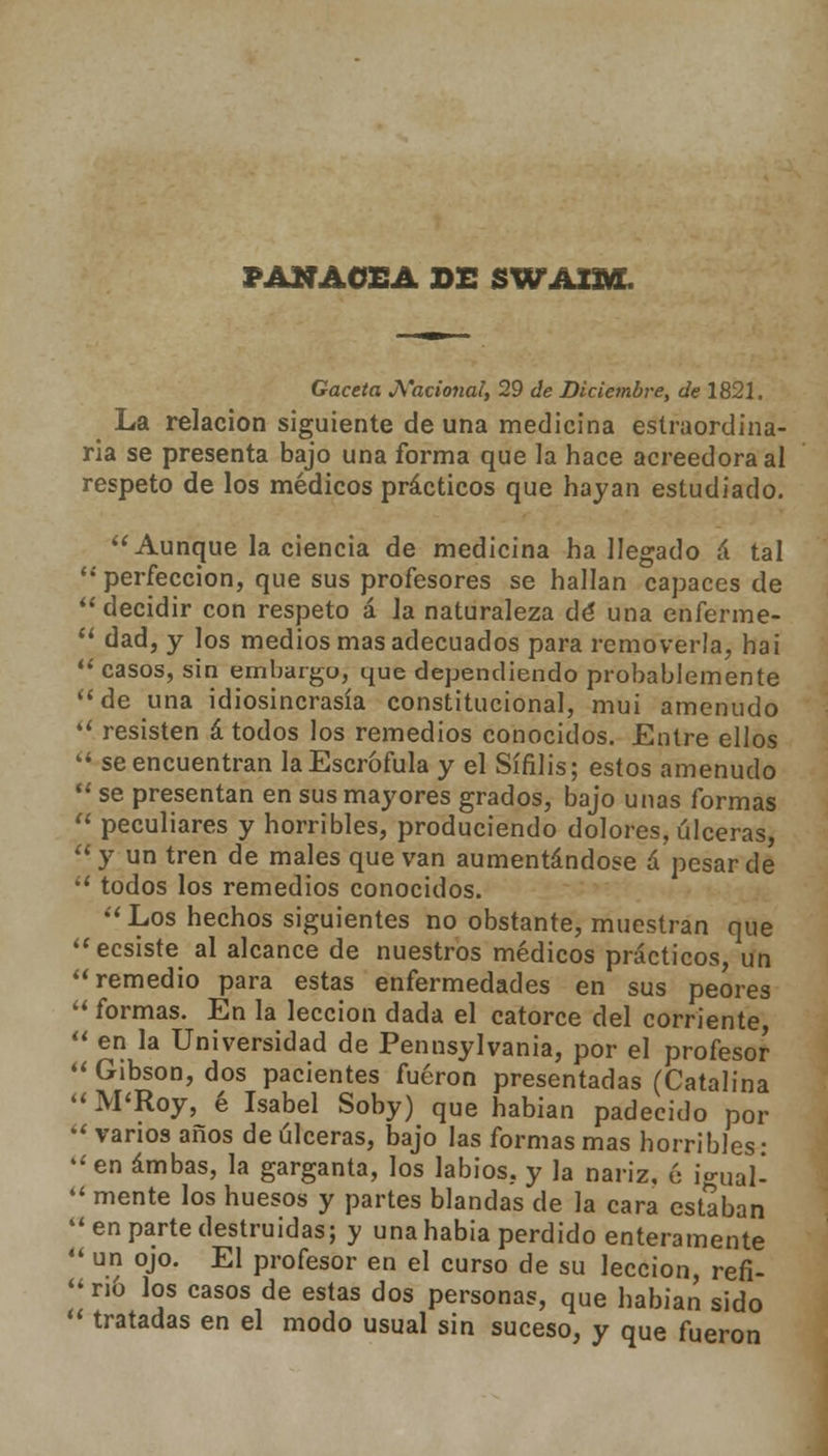 PANACEA DE SWA2M. Gaceta Nacional, 29 de Diciembre, de 1821. La relación siguiente de una medicina estraordina- ria se presenta bajo una forma que la hace acreedora al respeto de los médicos prácticos que hayan estudiado. Aunque la ciencia de medicina ha llegado á tal perfección, que sus profesores se hallan capaces de decidir con respeto á la naturaleza dé una enferme-  dad, y los medios mas adecuados para removerla, ha i  casos, sin embargo, que dependiendo probablemente de una idiosincrasia constitucional, mui amenudo  resisten á todos los remedios conocidos. Entre ellos  se encuentran la Escrófula y el Sífilis; estos amenudo  se presentan en sus mayores grados, bajo unas formas  peculiares y horribles, produciendo dolores, úlceras,  y un tren de males que van aumentándose á pesar de  todos los remedios conocidos. Los hechos siguientes no obstante, muestran que ecsiste al alcance de nuestros médicos prácticos un remedio para estas enfermedades en sus peores  formas. En la lección dada el catorce del corriente,  en la Universidad de Pennsylvania, por el profesor  Gibson, dos pacientes fueron presentadas (Catalina M'Roy, é Isabel Soby) que habían padecido por  vanos años de úlceras, bajo las formas mas horribles: en ambas, la garganta, los labios, y la nariz, 6 icnial-  mente los huesos y partes blandas de la cara estaban 44 en parte destruidas; y una había perdido enteramente  un ojo. El profesor en el curso de su lección, refi-  n6 los casos de estas dos personas, que habían sido  tratadas en el modo usual sin suceso, y que fueron