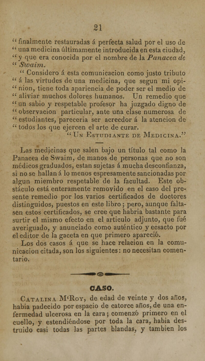  finalmente restauradas á perfecta salud por el uso de  una medicina últimamente introducida en esta ciudad,  y que era conocida por el nombre de la Panacea de  Swaim.  Considero á esta comunicación como justo tributo  á las virtudes de una medicina, que según mi opi-  nion, tiene toda apariencia de poder ser el medio de  aliviar muchos dolores humanos. Un remedio que  un sabio y respetable profesor ha juzgado digno de  observación particular, ante una clase numerosa de  estudiantes, parecería ser acreedor á la atención de  todos los que ejercen el arte de curar. Un Estudiante de Medicina. Las medicinas que salen bajo un título tal como la Panacea de Swaim, de manos de personas que no son médicos graduados, están sujetas á mucha desconfianza, si no se hallan á lo menos espresamente sancionadas por algún miembro respetable de la facultad. Este ob- stáculo está enteramente removido en el caso del pre- sente remedio por los varios certificados de doctores distinguidos, puestos en este libro; pero, aunque falta- sen estos certificados, se cree que habría bastante para surtir el mismo efecto en el articulo adjunto, que fué averiguado, y anunciado como auténtico y ecsacto por el editor de la gaceta en que primero apareció. Los dos casos á que se hace relación en la comu- nicación citada, son los siguientes: no necesitan comen- tario. CASO. Catalina M'Roy, de edad de veinte y dos años, habia padecido por espacio de catorce años, de una en- fermedad ulcerosa en la cara; comenzó primero en el cuello, y estendiéndose por toda la cara, habia des- truido casi todas las partes blandas, y también los