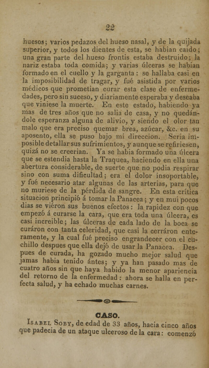 huesos; varios pedazos del hueso nasal, y de la quijada superior, y todos los dientes de esta, se habían caido; una gran parte del hueso frontis estaba destruido; la nariz estaba toda comida; y varias úlceras se habían formado en el cuello y la garganta: se hallaba casi en la imposibilidad de tragar, y fué asistida por varios médicos que prometían curar esta clase de enferme- dades, pero sin suceso, y diariamente esperaba y deseaba que viniese la muerte. En este estado, habiendo ya mas de tres años que no salía de casa, y no quedán- dole esperanza alguna de alivio, y siendo el olor tan malo que era preciso quemar brea, azúcar, &c. en su aposento, ella se puso bajo mi dirección. Seria im- posible detallar sus sufrimientos, y aunque se refiriesen, quizá no se creerían. Ya se había formado una úlcera que se estendia hasta la Traquea, haciendo en ella una abertura considerable, de suerte que no podía respirar sino con suma dificultad; era el dolor insoportable, y fué necesario atar algunas de las arterias, para que no muriese de la pérdida de sangre. En esta crítica situación principió á tomar la Panacea; y en muí pocos días se^ vieron sus buenos efectos: la rapidez con que empezó á curarse la cara, que era toda una úlcera, es casi increíble; las úlceras de cada lado de la boca se curaron con tanta celeridad, que casi la cerraron ente- ramente, y la cual fué preciso engrandecer con el cu- chillo después que ella dejó de usar la Panacea. Des- pués de curada, ha gozado mucho mejor salud que jamas habia tenido antes; y ya han pasado mas de cuatro años sin que haya habido la menor apariencia del retorno de la enfermedad : ahora se halla en per- fecta salud, y ha echado muchas carnes. CASO. Isabel Soby, de edad de 33 años, hacia cinco años que padecía de un ataque ulceroso de la cara: comenzó