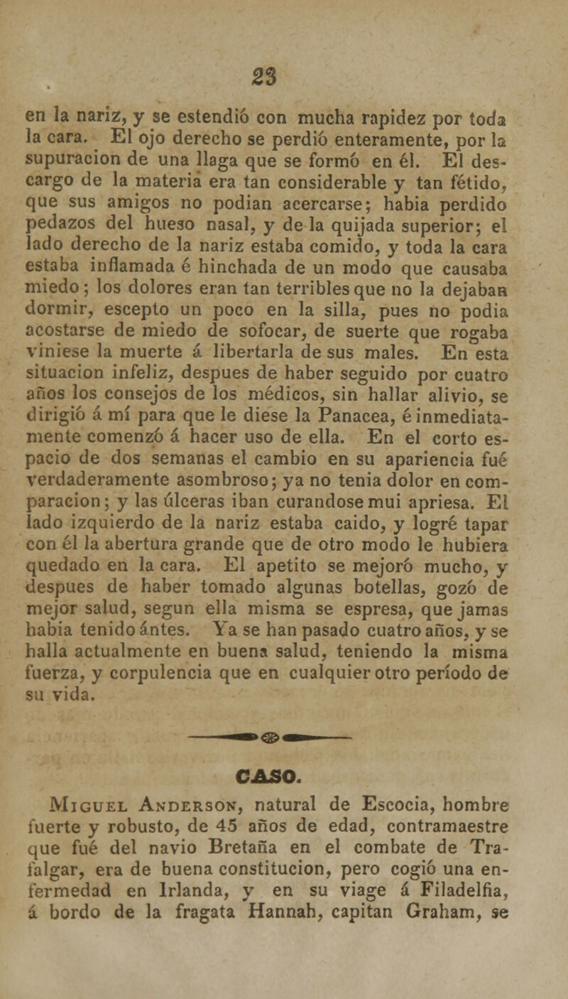 2% en la nariz, y se estendió con mucha rapidez por toda la cara. El ojo derecho se perdió enteramente, por la supuración de una llaga que se formó en él. El des- cargo de la materia era tan considerable y tan fétido, que sus amigos no podían acercarse; habia perdido pedazos del hueso nasal, y de la quijada superior; el lado derecho de la nariz estaba comido, y toda la cara estaba inflamada é hinchada de un modo que causaba miedo; los dolores eran tan terribles que no la dejaban dormir, escepto un poco en la silla, pues no podia acostarse de miedo de sofocar, de suerte que rogaba viniese la muerte á libertarla de sus males. En esta situación infeliz, después de haber seguido por cuatro años los consejos de los médicos, sin hallar alivio, se dirigió á mí para que le diese la Panacea, é inmediata- mente comenzó á hacer uso de ella. En el corto es- pacio de dos semanas el cambio en su apariencia fué verdaderamente asombroso; ya no tenia dolor en com- paración; y las úlceras iban curándose mui apriesa. El lado izquierdo de la nariz estaba caido, y logré tapar con él la abertura grande que de otro modo le hubiera quedado en la cara. El apetito se mejoró mucho, y después de haber tomado algunas botellas, gozó de mejor salud, según ella misma se espresa, que jamas habia tenido antes. Ya se han pasado cuatro años, y se halla actualmente en buena salud, teniendo la misma fuerza, y corpulencia que en cualquier otro período de su vida. CASO. Miguel Anderson, natural de Escocia, hombre fuerte y robusto, de 45 años de edad, contramaestre que fué del navio Bretaña en el combate de Tra- falgar, era de buena constitución, pero cogió una en- fermedad en Irlanda, y en su viage á Filadelfia, á bordo de la fragata Hannah, capitán Graham, se