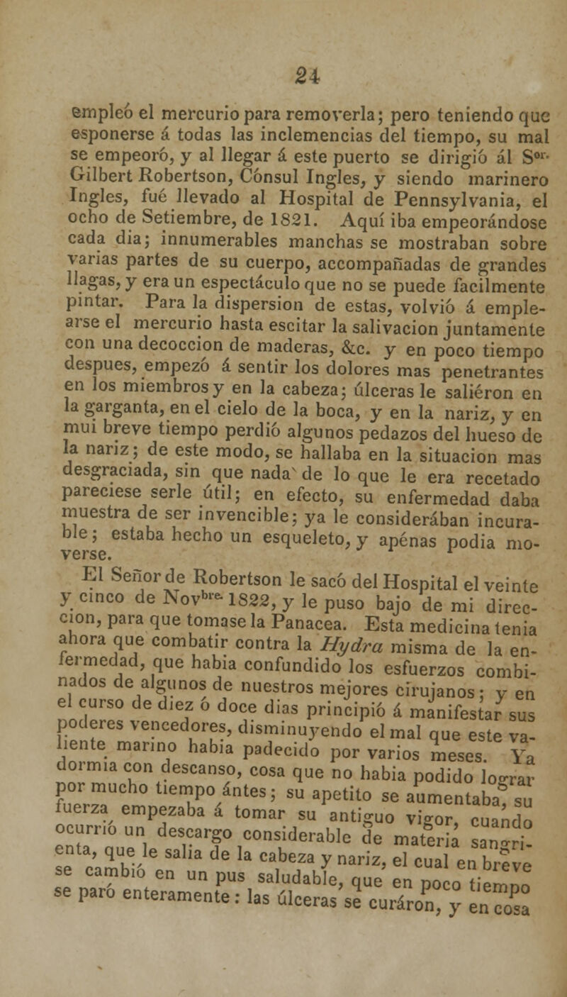 empleo el mercurio para removerla; pero teniendo que esponerse á todas las inclemencias del tiempo, su mal se empeoró, y al llegar á este puerto se dirigió ál Sor- Gilbert Robertson, Cónsul Ingles, y siendo marinero Ingles, fué llevado al Hospital de Pennsylvania, el ocho de Setiembre, de 1821. Aquí iba empeorándose cada dia; innumerables manchas se mostraban sobre varias partes de su cuerpo, accompañadas de grandes llagas, y era un espectáculo que no se puede fácilmente pintar. Para la dispersión de estas, volvió á emple- arse el mercurio hasta escitar la salivación juntamente con una decocción de maderas, &c. y en poco tiempo después, empezó á sentir los dolores mas penetrantes en los miembros y en la cabeza; úlceras le salieron en la garganta, en el cielo de la boca, y en la nariz, y en muí breve tiempo perdió algunos pedazos del hueso de la nariz; de este modo, se hallaba en la situación mas desgraciada, sin que nada^ de lo que le era recetado pareciese serle útil; en efecto, su enfermedad daba muestra de ser invencible; ya le consideraban incura- ble; estaba hecho un esqueleto, y apenas podia mo- verse. l El Señor de Robertson le sacó del Hospital el veinte y cinco de Novb-1822, y le puso bajo de mi direc- ción, para que tomase la Panacea. Esta medicina tenia ahora que combatir contra la Hydra misma de la en- fermedad, que habia confundido los esfuerzos combi- nados de algunos de nuestros mejores cirujanos; y en el curso de diez o doce días principió á manifestar sus poderes vencedores, disminuyendo' el mal que este va- liente marino había padecido por varios meses Ya dormía con descanso, cosa que no habia podido lo-rar por mucho tiempo antes; su apetito se aSmentaK fuerza empezaba á tomar su antiguo vi-or cuando ocum& un descargo considerable de materia sann enta que le salia de la cabeza y nariz, el cua ebreve se camb.o en un pus saludable, que en poco ?iem»o se paro enteramente: las ulcerase curaron* y en SSa