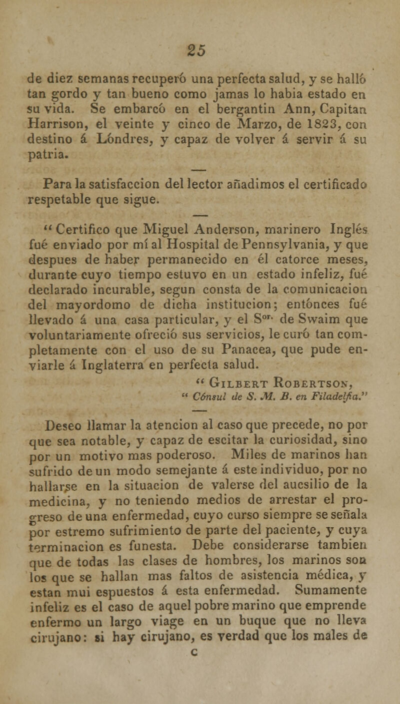 de diez semanas recuperó una perfecta salud, y se halló tan gordo y tan bueno como jamas lo había estado en su vida. Se embarcó en el bergantín Ann, Capitán Harrison, el veinte y cinco de Marzo, de 1823, con destino á Londres, y capaz de volver á servir á su patria. Para la satisfacción del lector añadimos el certificado respetable que sigue.  Certifico que Miguel Anderson, marinero Inglés fué enviado por mí al Hospital dePennsylvania, y que después de haber permanecido en él catorce meses, durante cuyo tiempo estuvo en un estado infeliz, fué declarado incurable, según consta de la comunicación del mayordomo de dicha institución; entonces fué llevado á una casa particular, y el Sor- de Svvaim que voluntariamente ofreció sus servicios, le curó tan com- pletamente con el uso de su Panacea, que pude en- viarle á Inglaterra en perfecta salud.  GlLBERT ROBERTSON,  Cónsul de S. M. B. en Filadelfia. Deseo llamar la atención al caso que precede, no por que sea notable, y capaz de escitar la curiosidad, sino por un motivo mas poderoso. Miles de marinos han sufrido de un modo semejante á este individuo, por no hallarse en la situación de valerse del aucsilío de la medicina, y no teniendo medios de arrestar el pro- greso de una enfermedad, cuyo curso siempre se señala por estremo sufrimiento de parte del paciente, y cuya terminación es funesta. Debe considerarse también que de todas las clases de hombres, los marinos son los que se hallan mas faltos de asistencia médica, y están mui espuestos á esta enfermedad. Sumamente infeliz es el caso de aquel pobre marino que emprende enfermo un largo viage en un buque que no lleva cirujano: si hay cirujano, es verdad que los males de c