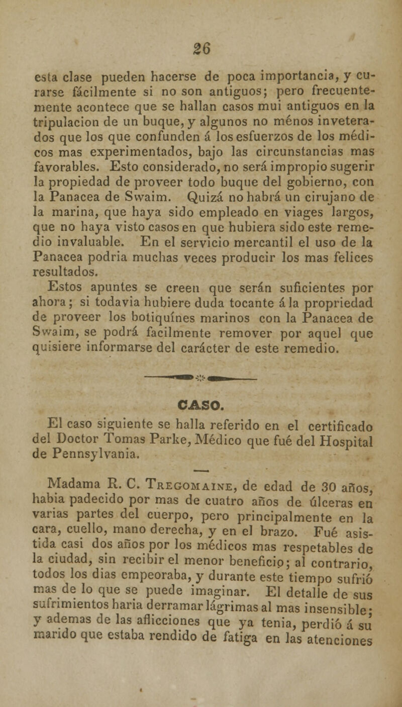 esta clase pueden hacerse de poca importancia, y cu- rarse fácilmente si no son antiguos; pero frecuente- mente acontece que se hallan casos mui antiguos en la tripulación de un buque, y algunos no menos invetera- dos que los que confunden á los esfuerzos de los médi- cos mas experimentados, bajo las circunstancias mas favorables. Esto considerado, no será impropio sugerir la propiedad de proveer todo buque del gobierno, con la Panacea de Svvaim. Quizá no habrá un cirujano de la marina, que haya sido empleado en viages largos, que no haya visto casos en que hubiera sido este reme- dio invaluable. En el servicio mercantil el uso de la Panacea podria muchas veces producir los mas felices resultados. Estos apuntes se creen que serán suficientes por ahora; si todavía hubiere duda tocante ala propriedad de proveer los botiquines marinos con la Panacea de Swaim, se podrá fácilmente remover por aquel que quisiere informarse del carácter de este remedio. CASO. El caso siguiente se halla referido en el certificado del Doctor Tomas Parke, Médico que fué del Hospital de Pennsylvania. Madama R. C. Tregomaine, de edad de 30 años, habia padecido por mas de cuatro años de úlceras en varias partes del cuerpo, pero principalmente en la cara, cuello, mano derecha, y en el brazo. Fué asis- tida casi dos años por los médicos mas respetables de la ciudad, sin recibir el menor beneficio; al contrario, todos los dias empeoraba, y durante este tiempo sufrió mas de lo que se puede imaginar. El detalle de sus sufrimientos haria derramar lágrimas al mas insensible* y ademas de las aflicciones que ya tenia, perdió á su mando que estaba rendido de fatiga en las atenciones