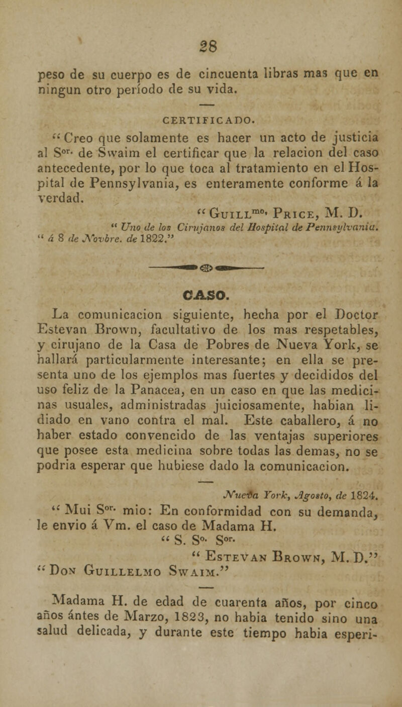 peso de su cuerpo es de cincuenta libras mas que en ningún otro período de su vida. CERTIFICADO.  Creo que solamente es hacer un acto de justicia al Sor- de Swaim el certificar que la relación del caso antecedente, por lo que toca al tratamiento en el Hos- pital de Pennsylvania, es enteramente conforme á la verdad. GuiLLmc« Price, M. D.  Uno de los Cirujanos del Hospital de Periiisylvania.  á 8 de ¿\ovbre. de 1822. CASO. La comunicación siguiente, hecha por el Doctor Estevan Brovvn, facultativo de los mas respetables, y cirujano de la Casa de Pobres de Nueva York, se hallará particularmente interesante; en ella se pre- senta uno de los ejemplos mas fuertes y decididos del uso feliz de la Panacea, en un caso en que las medici- nas usuales, administradas juiciosamente, habían li- diado en vano contra el mal. Este caballero, á no haber estado convencido de las ventajas superiores que posee esta medicina sobre todas las demás, no se podría esperar que hubiese dado la comunicación. Nuc-Ga York, agosto, de 1824. 4í Muí Sor- mió: En conformidad con su demanda, le envió á Vm. el caso de Madama H.  S. S°- Sor-  EsTEVAN BROWN, M. D. í;Don Guillelmo Swaim. Madama H. de edad de cuarenta años, por cinco años antes de Marzo, 1823, no habia tenido sino una salud delicada, y durante este tiempo habia esperi-