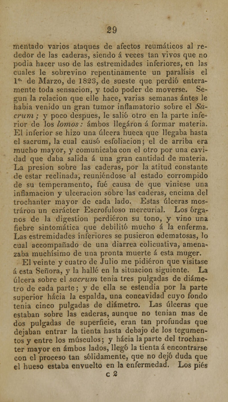 mentado varios ataques de afectos reumáticos al re- dedor de las caderas, siendo á veces tan vivos que no podia hacer uso de las estremidades inferiores, en las cuales le sobrevino repentinamente un parálisis el Io- de Marzo, de 1823, de sueste que perdió entera- mente toda sensación, y todo poder de moverse. Se- gún la relación que elle hace, varias semanas antes le habia venido un gran tumor inflamatorio sobre el Sa- crum ; y poco después, le salió otro en la parte infe- rior de los lomos: ambos llegaron á formar materia. El inferior se hizo una úlcera hueca que llegaba hasta el sacrum, la cual causó esfoliacion; el de arriba era mucho mayor, y comunicaba con el otro por una cavi- dad que daba salida á una gran cantidad de materia. La presión sobre las caderas, por la atitud constante de estar reclinada, reuniéndose al estado corrompido de su temperamento, fué causa de que viniese una inflamación y ulceración sobre las caderas, encima del trochanter mayor de cada lado. Estas úlceras mos- traron un carácter Escrofuloso mercurial. Los órga- nos de la digestión perdieron su tono, y vino una fiebre sintomática que debilitó mucho á la enferma. Las estremidades inferiores se pusieron edematosas, lo cual accompañado de una diarrea colicuativa, amena- zaba muchísimo de una pronta muerte á esta muger. El veinte y cuatro de Julio me pidieron que visitase á esta Señora, y la hallé en la situación siguiente. La úlcera sobre el sacrum tenia tres pulgadas de diáme- tro de cada parte; y de ella se estendia por la parte superior hacia la espalda, una concavidad cuyo fondo tenia cinco pulgadas de diámetro. Las úlceras que estaban sobre las caderas, aunque no tenían mas de dos pulgadas de superficie, eran tan profundas que dejaban entrar la tienta hasta debajo de los tegumen- tos y entre los músculos; y hacia la parte del trochan- ter mayor en ambos lados, llegó la tienta á encontrarse con el proceso tan sólidamente, que no dejó duda que el hueso estaba envuelto en la enfermedad. Los pies c 2