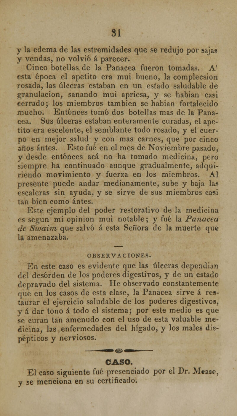 SI y la edema de las estremidades que se redujo por sajas y vendas, no volvió á parecer. Cinco botellas de la Panacea fueron tomadas. A' esta época el apetito era mui bueno, la complecsion rosada, las úlceras estaban en un estado saludable de granulación, sanando mui apriesa, y se habían casi cerrado; los miembros también se habian fortalecido mucho. Entonces tom& dos botellas mas de la Pana- cea. Sus úlceras estaban enteramente curadas, el ape- tito era escelente, el semblante todo rosado, y el cuer- po en mejor salud y con mas carnes, que por cinco años antes. Esto fué en el mes de Noviembre pasado, y desde entonces acá no ha tomado medicina, pero siempre ha continuado aunque gradualmente, adqui- riendo movimiento y fuerza en los miembros. Al presente puede andar medianamente, sube y baja las escaleras sin ayuda, y se sirve de sus miembros casi tan bien como antes. Este ejemplo del poder restorativo de la medicina es según mi opinión mui notable; y fué la Panacea de Swaim que salvó á esta Señora de la muerte que lá amenazaba. OBSERVACIONES. En este caso es evidente que las úlceras dependían del desorden de los poderes digestivos, y de un estado depravado del sistema. He observado constantemente que en los casos de esta clase, la Panacea sirve á res- taurar el ejercicio saludable de los poderes digestivos, y á dar tono á todo el sistema; por este medio es que se curan tan amenudo con el uso de esta valuable me- dicina, las enfermedades del hígado, y los males dis- pépticos y nerviosos. CASO. El caso siguiente fué presenciado por el Dr. Mease, y se menciona en su certificado.