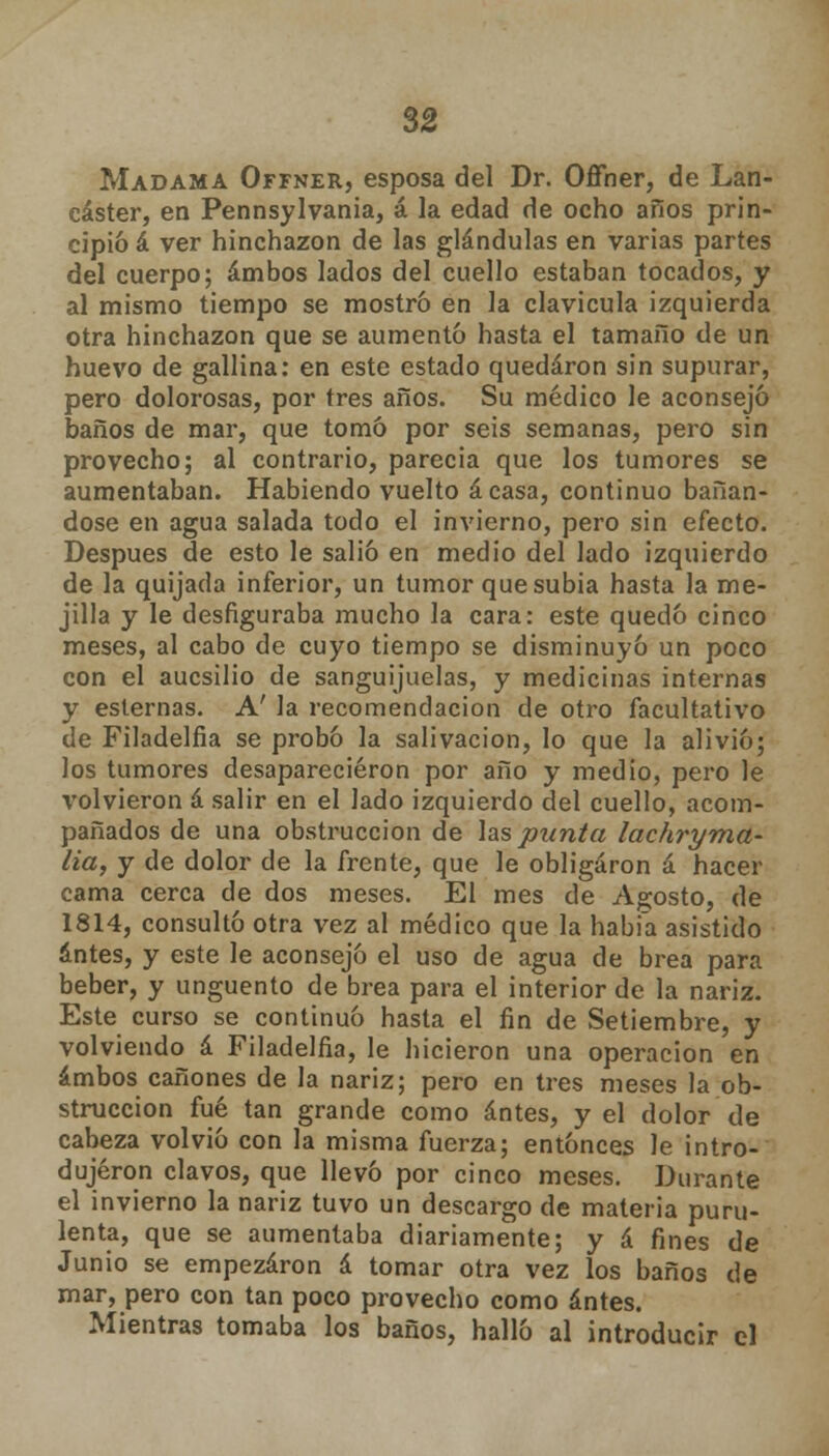 Madama Offner, esposa del Dr. Offner, de Lan- eáster, en Pennsylvania, á la edad de ocho años prin- cipió á ver hinchazón de las glándulas en varias partes del cuerpo; ambos lados del cuello estaban tocados, y al mismo tiempo se mostró en la clavicula izquierda otra hinchazón que se aumentó hasta el tamaño de un huevo de gallina: en este estado quedaron sin supurar, pero dolorosas, por tres años. Su médico le aconsejó baños de mar, que tomó por seis semanas, pero sin provecho; al contrario, parecía que los tumores se aumentaban. Habiendo vuelto ácasa, continuo bañán- dose en agua salada todo el invierno, pero sin efecto. Después de esto le salió en medio del lado izquierdo de la quijada inferior, un tumor que subia hasta la me- jilla y le desfiguraba mucho la cara: este quedó cinco meses, al cabo de cuyo tiempo se disminuyó un poco con el aucsilio de sanguijuelas, y medicinas internas y esternas. A' la recomendación de otro facultativo de Filadelfia se probó la salivación, lo que la alivió; los tumores desaparecieron por año y medio, pero le volvieron á salir en el lado izquierdo del cuello, acom- pañados de una obstrucción de las punta lachryma- lia, y de dolor de la frente, que le obligaron á hacer cama cerca de dos meses. El mes de Agosto, de 1814, consultó otra vez al médico que la habia asistido antes, y este le aconsejó el uso de agua de brea para beber, y ungüento de brea para el interior de la nariz. Este curso se continuó hasta el fin de Setiembre, y volviendo á Filadelfia, le hicieron una operación en ambos cañones de la nariz; pero en tres meses la ob- strucción fué tan grande como antes, y el dolor de cabeza volvió con la misma fuerza; entonces le intro- dujeron clavos, que llevó por cinco meses. Durante el invierno la nariz tuvo un descargo de materia puru- lenta, que se aumentaba diariamente; y á fines de Junio se empezaron á tomar otra vez los baños de mar, pero con tan poco provecho como antes. Mientras tomaba los baños, halló al introducir el