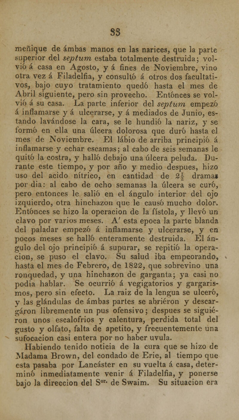 3S meñique de ambas manos en las narices, que la parte superior del septum estaba totalmente destruida; vol- vió á casa en Agosto, y á fines de Noviembre, vino otra vez á Filadelfia, y consultó á otros dos facultati- vos, bajo cuyo tratamiento quedó hasta el mes de Abril siguiente, pero sin provecho. Entonces se vol- vió á su casa. La parte inferior del septum empezó á inflamarse y á ulcerarse, y á mediados de Junio, es- tando lavándose la cara, se le hundió la nariz, y se formó en ella una úlcera dolorosa que duró hasta el mes de Noviembre. El labio de arriba principió á inflamarse y echar escamas; al cabo de seis semanas le quitó la costra, y halló debajo una úlcera peluda. Du- rante este tiempo, y por año y medio después, hizo uso del acido nítrico, en cantidad de 2§ drama» por dia: al cabo de ocho semanas la úlcera se curó, pero entonces le salió en el ángulo interior del ojo izquierdo, otra hinchazón que le causó mucho dolor. Entonces se hizo la operación de la fistola, y llevó un clavo por varios meses. A' esta época la parte blanda del paladar empezó á inflamarse y ulcerarse, y en pocos meses se halló enteramente destruida. El án- gulo del ojo principió á supurar, se repitió la opera- ción, se puso el clavo. Su salud iba empeorando, hasta el mes de Febrero, de 1822, que sobrevino una ronquedad, y una hinchazón de garganta; ya casi no podia hablar. Se ocurrió á vegigatorios y gargaris- mos, pero sin efecto. La raiz de la lengua se ulceró, y las glándulas de ambas partes se abrieron y descar- garon libremente un pus ofensivo; después se siguie- ron unos escalofríos y calentura, perdida total del gusto y olfato, falta de apetito, y frecuentemente una sufocación casi entera por no haber uvula. Habiendo tenido noticia de la cura que se hizo de Madama Brown, del condado de Erie, al tiempo que esta pasaba por Lancáster en su vuelta á casa, deter- minó inmediatamente venir á Filadelfia, y ponerse bajo la dirección del Son de Swaim. Su situación era