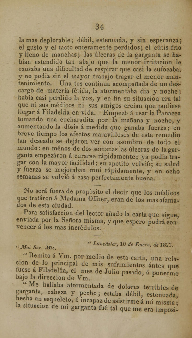 la mas deplorable; débil, estenuada, y sin esperanza; el gusto y el tacto enteramente perdidos; el cutis frió y lleno de manchas; las úlceras de la garganta se ha- bían estendido tan abajo que la menor irritación le causaba una dificultad de respirar que casi la sufocaba, y no podia sin el mayor trabajo tragar el menor man- tenimiento. Una tos continua acompañada de un des- cargo de materia fétida, la atormentaba dia y noche; había casi perdido la voz, y en fin su situación era tal que ni sus médicos ni sus amigos creían que pudiese llegar á Filadelfia en vida. Empezó á usar la Panacea tomando una cucharadita por la mañana y noche, y aumentándola dosis á medida que ganaba fuerza; en breve tiempo los efectos maravillosos de este remedio tan deseado se dejaron ver con asombro de todo el mundo: en menos de dos semanas las úlceras de la gar- ganta empezaron á curarse rápidamente; ya podia tra- gar con la mayor facilidad; su apetito volvió; su salud y fuerza se mejoraban mui rápidamente, y en ocho semanas se volvió á casa perfectamente buena. No será fuera de propósito el decir que los médicos que trataron á Madama Offner, eran de los mas afama- dos de esta ciudad. Para satisfacción del lector añado la carta que sio-ue, enviada por la Señora misma, y que espero podrá con- vencer á los mas incrédulos. « Má Sor. JUBo,  Lancáster> 10 * E™'°> * 1823.  Remito á Vm. por medio de esta carta, una rela- ción de lo principal de mis sufrimientos antes que fuese á Filadelfia, el mes de Julio pasado, á ponerme bajo la dirección de Vm. Me hallaba atormentada de dolores terribles de garganta, cabeza y pecho; estaba débil, estenuada, hecha un esqueleto, é incapaz de asistirme á mí misma la situación de mi garganta fué tal que me era imposU