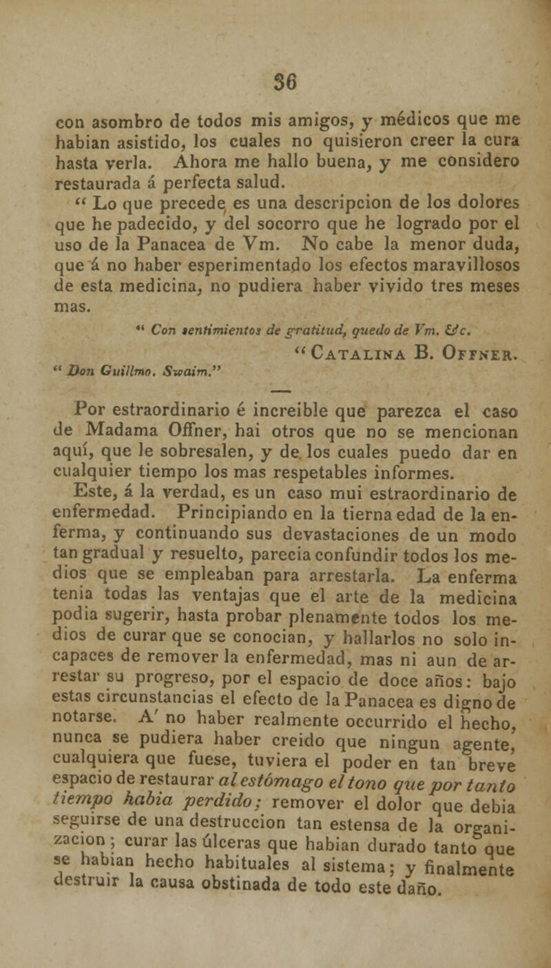 con asombro de todos mis amigos, y médicos que me habían asistido, los cuales no quisieron creer la cura hasta verla. Ahora me hallo buena, y me considero restaurada á perfecta salud.  Lo que precede es una descripción de los dolores que he padecido, y del socorro que he logrado por el uso de la Panacea de Vm. No cabe la menor duda, que á no haber esperimentado los efectos maravillosos de esta medicina, no pudiera haber vivido tres meses mas.  Con tentimientos de gratitud, quedo de Vm. &c.  Catalina B. Offner.  Don Guillmo. S-waim. Por estraordinario é increible que parezca el caso de Madama Offner, hai otros que no se mencionan aquí, que le sobresalen, y de. los cuales puedo dar en cualquier tiempo los mas respetables informes. Este, á la verdad, es un caso muí estraordinario de enfermedad. Principiando en la tierna edad de la en- ferma, y continuando sus devastaciones de un modo tan gradual y resuelto, parecía confundir todos los me- dios que se empleaban para arrestarla. La enferma tenía todas las ventajas que el arte de la medicina podía sugerir, hasta probar plenamente todos los me- dios de curar que se conocían, y hallarlos no solo in- capaces de remover la enfermedad, mas ni aun de ar- restar su progreso, por el espacio de doce años: bajo estas circunstancias el efecto de la Panacea es digno de notarse. A' no haber realmente occurrido el hecho, nunca se pudiera haber creído que ningún agente, cualquiera que fuese, tuviera el poder en tan breve espacio de restaurar al estómago el tono que por tanto tiempo habia perdido; remover el dolor que debia seguirse de una destrucción tan estensa de la organi- zación ; curar las úlceras que habían durado tanto que se habían hecho habituales al sistema; y finalmente destruir la causa obstinada de todo este daño