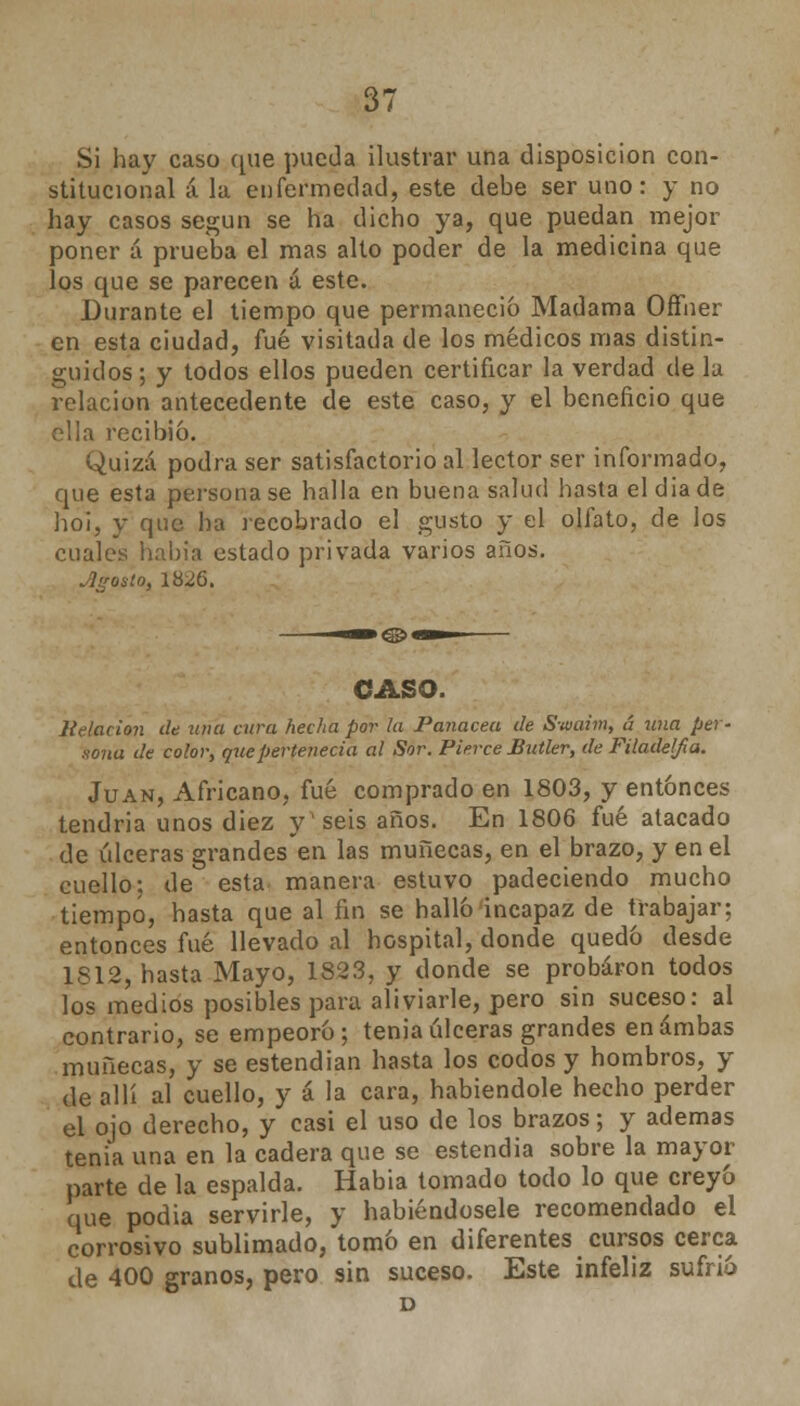 Si hay caso que pueda ilustrar una disposición con- stitucional á la enfermedad, este debe ser uno: y no hay casos según se ha dicho ya, que puedan mejor poner á prueba el mas alto poder de la medicina que los que se parecen á este. Durante el tiempo que permaneció Madama Ofther en esta ciudad, fué visitada de los médicos mas distin- guidos; y todos ellos pueden certificar la verdad de la relación antecedente de este caso, y el beneficio que ella recibió. Quizá podra ser satisfactorio al lector ser informado, que esta personase halla en buena salud hasta el día de ho¡, y que ha recobrado el gusto y el olfato, de los cuales había estado privada varios años. ¿¡¿rosto, 18^6. CASO. Relación de una cura fiecha por la Panacea de Swaim, á una per- sona de color, que pertenecía al Sor. Pierce Butler, de Filadeljia. Juan, Africano, fué comprado en 1803, y entonces tendría unos diez y'seis años. En 1806 fué atacado de úlceras grandes en las muñecas, en el brazo, y en el cuello: de esta manera estuvo padeciendo mucho tiempo, hasta que al fin se halló incapaz de trabajar: entonces fué llevado al hospital, donde quedó desde 1S12, hasta Mayo, 1823, y donde se probaron todos los medios posibles para aliviarle, pero sin suceso: al contrario, se empeoró; tenia úlceras grandes en ambas muñecas, y se estendian hasta los codos y hombros, y de allí al cuello, y á la cara, habiéndole hecho perder el ojo derecho, y casi el uso de los brazos; y ademas tenia una en la cadera que se estendia sobre la mayor parte de la espalda. Habia tomado todo lo que creyó que podia servirle, y habiéndosele recomendado el corrosivo sublimado, tomó en diferentes cursos cerca de 400 granos, pero sin suceso. Este infeliz sufrió D