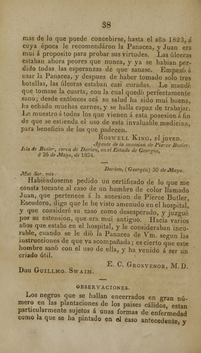 mas de lo que puede concebirse, hasta el año 1823, á cuya época le recomendaron la Panacea, y Juan era mui á proposito para probar sus virtudes. Las úlceras estaban ahora peores que nunca, y ya se habían per- dido todas las esperanzas de que sanase. Empezó a usar la Panacea, y después de haber tomado solo tres botellas, las úlceras estaban casi curadas. Le mandé que tomase la cuarta, con la cual quedó perfectamente sano; desde entonces acá su salud ha sido mui buena, ha echado muchas carnes, y se halla capaz de trabajar. Le muestro á todos los que vienen á esta posesión á fin de que se estienda el uso de esta invaluable medicina, para beneficio de los que padecen. Roswell King, el joven. Agente de la sucesión de Pierce Butler. Isla de Butler, cerca de Darien, en el Estado de Georgia. á 26 de Mayo, de 1824. „, . „ Darien, {Georgia) 30 de Mayo. Mm Sor. mío: * Habiéndoseme pedido un certificado de lo que me consta tocante al caso de un hombre de color llamado Juan, que pertenece á la sucesión de Pierce Butler, Escudero, digo que le he visto amenudo en el hospital' y que consideré su caso como desesperado, y juzgué por su estension, que era mui antiguo. Hacia varios años que estaba en el hospital, y le consideraban incu- rable, cuando se le dio la Panacea de Vm. según las instrucciones de que va acompañada; es cierto que este hombre sanó con el uso de ella, y ha venido á ser un criado útil. ~ ^ 0 E. C. Grosvenor, M.D. Don OrUILLMO. SwAIM. OBSERVACIONES. Los negros que se hallan encerrados en gran nú- mero en las plantaciones de los paises cálidos, están particularmente sujetos á unas formas de enfermedad como la que se ha pintado en el caso antecedente y