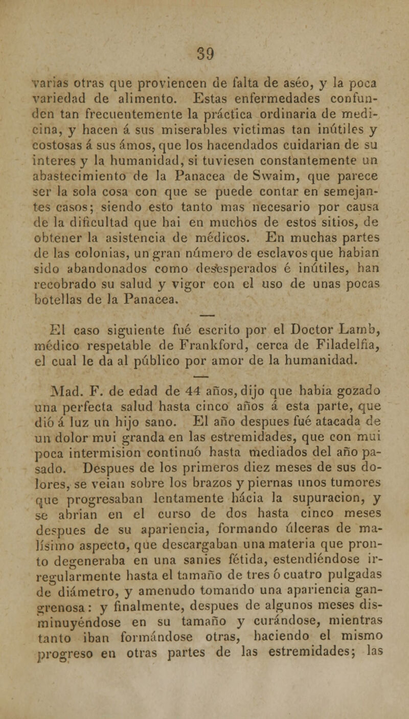 varias otras que proviencen de falta de aseo, y la poca variedad de alimento. Estas enfermedades confun- den tan frecuentemente la práctica ordinaria de medi- cina, y hacen á sus miserables victimas tan inútiles y costosas á sus amos, que los hacendados cuidarían de su interés y la humanidad, si tuviesen constantemente un abastecimiento de la Panacea de Swaim, que parece ser la sola cosa con que se puede contar en semejan- tes casos; siendo esto tanto mas necesario por causa de la dificultad que hai en muchos de estos sitios, de obtener la asistencia de médicos. En muchas partes de las colonias, un gran número de esclavos que habian sido abandonados como desesperados é inútiles, han recobrado su salud y vigor con el uso de unas pocas botellas de la Panacea. El caso siguiente fué escrito por el Doctor Lamb, médico respetable de Frankford, cerca de Filadelfia, el cual le da al público por amor de la humanidad. Mad. F. de edad de 44 años,dijo que habia gozado una perfecta salud hasta cinco años á esta parte, que dio á luz un hijo sano. El año después fué atacada de un dolor mui grandaen las estremidades, que con mui poca intermisión continuó hasta mediados del año pa- sado. Después de los primeros diez meses de sus do- lores, se veían sobre los brazos y piernas unos tumores que progresaban lentamente hacia la supuración, y se abrian en el curso de dos hasta cinco meses después de su apariencia, formando úlceras de ma- lísimo aspecto, que descargaban una materia que pron- to degeneraba en una sanies fétida, estendiéndose ir- regularmente hasta el tamaño de tres ó cuatro pulgadas de diámetro, y amenudo tomando una apariencia gan- grenosa: y finalmente, después de algunos meses dis- minuyéndose en su tamaño y curándose, mientras tanto iban formándose otras, haciendo el mismo progreso en otras partes de las estremidades; las