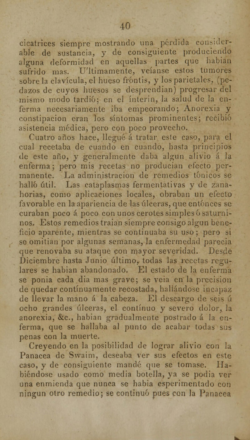 cicatrices siempre mostrando una pérdida consider- able de sustancia, y de consiguiente produciendo alguna deformidad en aquellas partes que habian sufrido mas. U'ltimamente, veíanse estos tumores sobre la clavícula, el hueso frontis, y los parietales, (pe- dazos de cuyos huesos se desprendían) progresar del mismo modo tardío; en el ínterin, la salud de la en- ferma necesariamente iba empeorando; Anorexia y constipación eran los síntomas prominentes; recibió asistencia módica, pero con poco provecho. Cuatro años hace, llegué á tratar esle caso, para el cual recetaba de cuando en cuando, hasta principios de este año, y generalmente daba algún alivio á la enferma; pero mis recetas no producían efecto per- manente. La administración de remedios tónicos se halló útil. Las cataplasmas fermentativas y de zana- horias, como aplicaciones locales, obraban un efecto favorable en la apariencia de las úlceras, que entonces se curaban poco á poco con unos cerotes simples ó saturni- nos. Estos remedios traian siempre consigo algún bene- ficio aparente, mientras se continuaba su uso; pero si se omitían por algunas semanas, la enfermedad parecía que renovaba su ataque con mayor severidad. Desde Diciembre hasta Junio último, todas las recetas regu- lares se habian abandonado. El estado de la enferma se ponia cada.día mas grave; se veia en la precisión de quedar continuamente recostada, hallándose incapaz de llevar la mano á la cabeza. El descargo de seis ú ocho grandes úlceras, el continuo y severo dolor, la anorexia, &c, habian gradualmente postrado á la en- ferma, que se hallaba al punto de acabar todas sus penas con la muerte. Creyendo en la posibilidad de lograr alivio con la Panacea de Swaim, deseaba ver sus efectos en este caso, y de consiguiente mandé que se tomase. Ha- biéndose usado como media botella, ya se podia ver una enmienda que nunca se había esperimentado con ningún otro remedio; se continuó pues con la Panacea