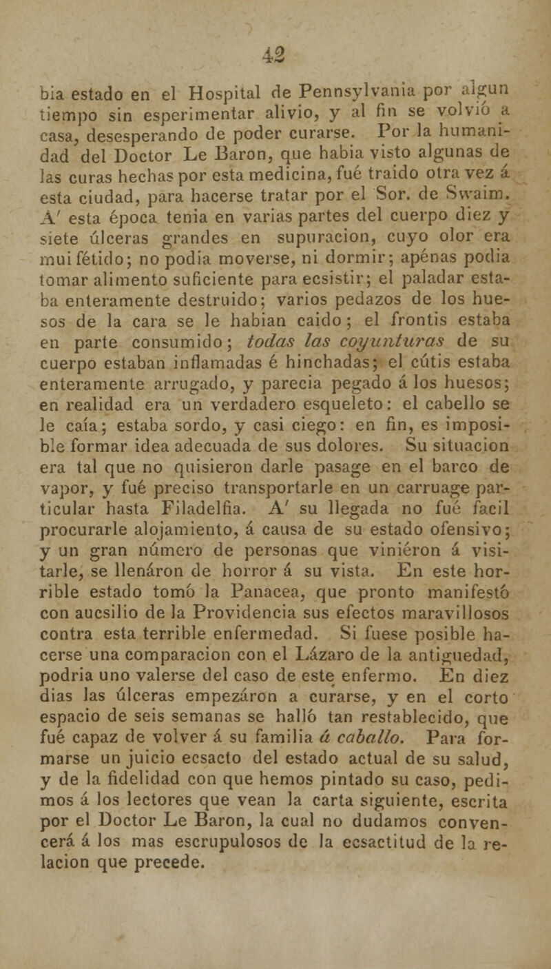 bia estado en el Hospital de Pennsylvania por algún tiempo sin esperimentar alivio, y al fin se volvió a casa, desesperando de poder curarse. Por la humani- dad del Doctor Le Barón, que habia visto algunas de las curas hechas por esta medicina, fué traido otra vez á esta ciudad, para hacerse tratar por el Sor. de Swaim. A' esta época tenia en varias partes del cuerpo diez y siete úlceras grandes en supuración, cuyo olor era muifétido; no podía moverse, ni dormir; apenas podia tomar alimento suficiente para ecsistir; el paladar esta- ba enteramente destruido; varios pedazos de los hue- sos de la cara se le habían caido; el frontis estaba en parte consumido; todas las coyunturas de su cuerpo estaban inflamadas é hinchadas; el cutis estaba enteramente arrugado, y parecia pegado á los huesos; en realidad era un verdadero esqueleto: el cabello se le caía; estaba sordo, y casi ciego: en fin, es imposi- ble formar idea adecuada de sus dolores. Su situación era tal que no quisieron darle pasage en el barco de vapor, y fué preciso transportarle en un carruage par- ticular hasta Filadelfia. A' su llegada no fué fácil procurarle alojamiento, á causa de su estado ofensivo; y un gran número de personas que vinieron á visi- tarle, se llenaron de horror á su vista. En este hor- rible estado tomó la Panacea, que pronto manifestó con aucsilio de la Providencia sus efectos maravillosos contra esta terrible enfermedad. Si fuese posible ha- cerse una comparación con el Lázaro de la antigüedad, podria uno valerse del caso de este enfermo. En diez dias las úlceras empezaron a curarse, y en el corto espacio de seis semanas se halló tan restablecido, que fué capaz de volver á su familia á caballo. Para for- marse un juicio ecsacto del estado actual de su salud, y de la fidelidad con que hemos pintado su caso, pedi- mos á los lectores que vean la carta siguiente, escrita por el Doctor Le Barón, la cual no dudamos conven- cerá á los mas escrupulosos de la ecsactitud de la re- lación que precede.