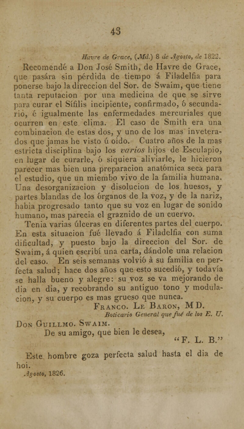 Havre de Grace, (Md.) 8 de Jgosío, de 1822. Recomendé a Don José Smith, de Havre de Grace, que pasara sin pérdida de tiempo á Filadelfia para ponerse bajo la dirección del Sor. de Swaim, que tiene tanta reputación por una medicina de que se sirve para curar el Sífilis incipiente, confirmado, ó secunda- rio, é igualmente las enfermedades mercuriales que ocurren en este clima. El caso de Smith era una combinación de estas dos, y uno de los mas invetera- dos que jamas he visto ú oido. Cuatro años de la mas estricta disciplina bajo los varios hijos de Esculapio, en lugar de curarle, 6 siquiera aliviarle, le hicieron parecer mas bien una preparación anatómica seca para el estudio, que un miembo vivo de la familia humana. Una desorganización y disolución de los huesos, y partes blandas de los órganos de la voz, y de la nariz, habia progresado tanto que su voz en lugar de sonido humano, mas parecía el graznido de un cuervo. Tenia varias úlceras en diferentes partes del cuerpo. En esta situación fué llevado á Filadelfia con suma dificultad, y puesto bajo la dirección del Sor. de Swaim, á quien escribí una carta, dándole una relación del caso. En seis semanas volvió á su familia en per- fecta salud; hace dos años que esto sucedió, y todavía se halla bueno y alegre: su voz se va mejorando de dia en dia, y recobrando su antiguo tono y modula- ron, y su cuerpo es mas grueso que nunca. Franco. Le Barón, MD. Boticario General que fué de los E. U. Don Guillmo. Swaim. De su amigo, que bien le desea, «F, L. B. Este hombre goza perfecta salud hasta el dia de hoi. Jgosto, 1826.