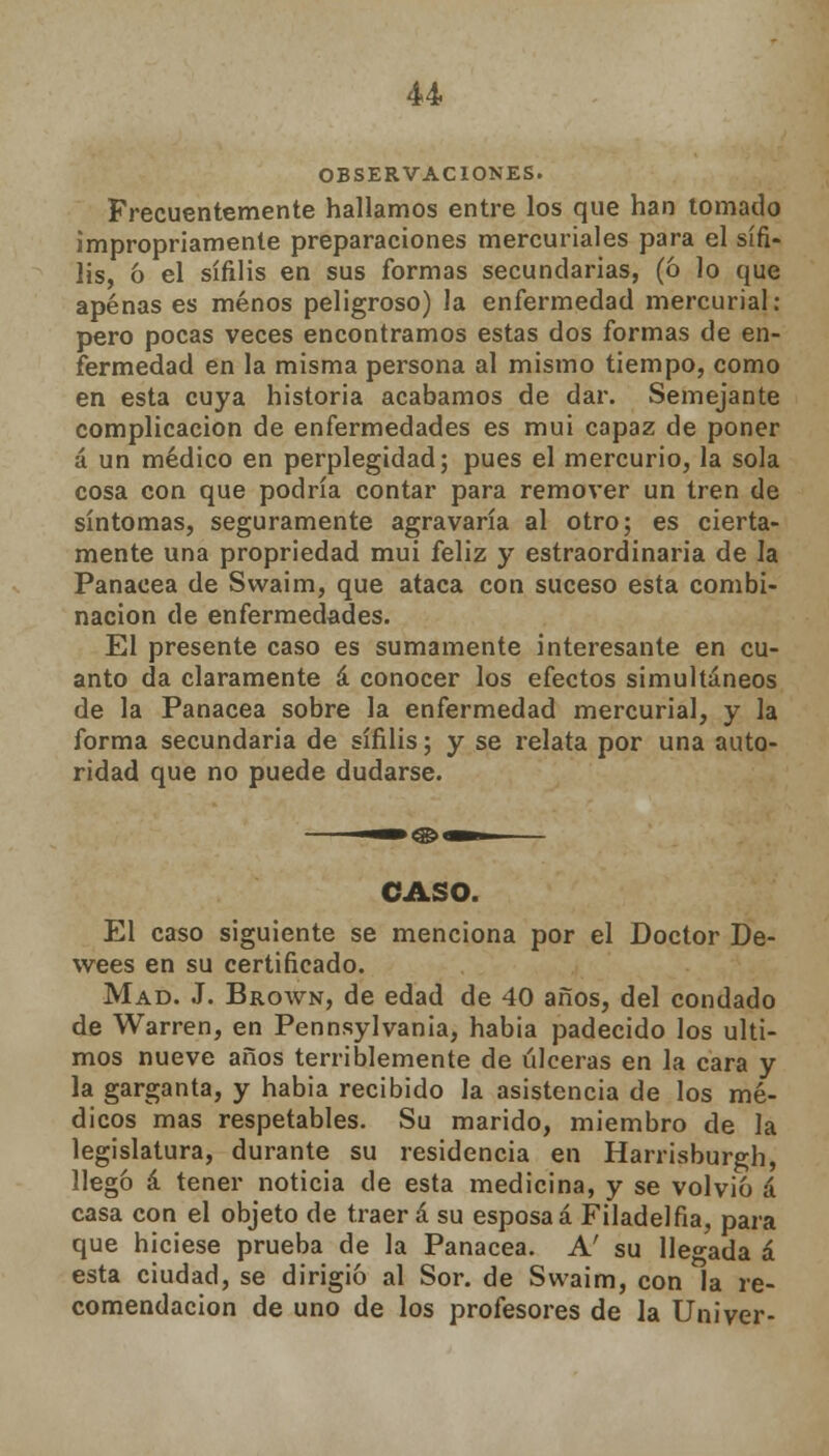 OBSERVACIONES. Frecuentemente hallamos entre los que han tomado impropriamente preparaciones mercuriales para el sífi- lis, 6 el sífilis en sus formas secundarias, (ó lo que apenas es menos peligroso) la enfermedad mercurial: pero pocas veces encontramos estas dos formas de en- fermedad en la misma persona al mismo tiempo, como en esta cuya historia acabamos de dar. Semejante complicación de enfermedades es mui capaz de poner á un médico en perplegidad; pues el mercurio, la sola cosa con que podría contar para remover un tren de síntomas, seguramente agravaría al otro; es cierta- mente una propriedad mui feliz y estraordinaria de la Panacea de Swaim, que ataca con suceso esta combi- nación de enfermedades. El presente caso es sumamente interesante en cu- anto da claramente á conocer los efectos simultáneos de la Panacea sobre la enfermedad mercurial, y la forma secundaria de sífilis; y se relata por una auto- ridad que no puede dudarse. CASO. El caso siguiente se menciona por el Doctor De- wees en su certificado. Mad. J. Broavn, de edad de 40 años, del condado de Warren, en Pennsylvania, habia padecido los últi- mos nueve años terriblemente de úlceras en la cara y la garganta, y habia recibido la asistencia de los mé- dicos mas respetables. Su marido, miembro de la legislatura, durante su residencia en Harrisburgh, llegó á tener noticia de esta medicina, y se volvió á casa con el objeto de traer á su esposa á Filadelfia, para que hiciese prueba de la Panacea. A' su llegada á esta ciudad, se dirigió al Sor. de Swaim, con la re- comendación de uno de los profesores de la Univer-
