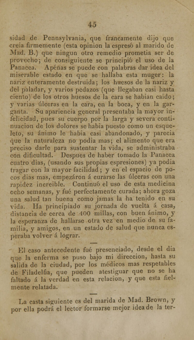 sidad de Pennsylvania, que francamente dijo que creía firmemente (esta opinión la espresó al marido de Mad. B.) que ningún otro remedio prometía ser de provecho; de consiguiente se principió el uso de la Panacea. Apenas se puede con palabras dar idea del miserable estado en que se hallaba esta muger: la nariz enteramente destruida; los huesos de la nariz y del paladar, y varios pedazos (que llegaban casi hasta ciento) de los otros huesos de la cara se habían caido; y varias úlceras en la cara, en la boca, y en la gar- ganta. Su apariencia general presentaba la mayor in- felicidad, pues su cuerpo por la larga y severa conti- nuación de los dolores se había puesto como un esque- leto, su ánimo le habia casi abandonado, y parecía que la naturaleza no podía mas; el alimento que era preciso darle para sustentar la vida, se administraba con dificultad. Después de haber tomado la Panacea cuatro dias, (usando sus propias espresiones) ya podia tragar con la mayor facilidad; y en el espacio de po- cos días mas, empezaron á curarse las úlceras con una rapidez increíble. Continuó el uso de esta medicina ocho semanas, y fué perfectamente curada; ahora goza una salud tan buena como jamas la ha tenido en su vida. Ha principiado su jornada de vuelta á casa, distancia de cerca de 400 millas, con buen ánimo, y la esperanza de hallarse otra vez en medio de su fa- milia, y amigos, en un estado de salud que nunca es- peraba volver á lograr. El caso antecedente fué presenciado, desde el dia que la enferma se puso bajo mi dirección, hasta su salida de la ciudad, por los médicos mas respetables de Filadelfia, que pueden atestiguar que no se ha faltado á la verdad en esta relación, y que esta fiel- mente relatada. La casta siguiente es del marida de Mad. Brown, y por ella podrá el lector formarse mejor idea de Ja ter-