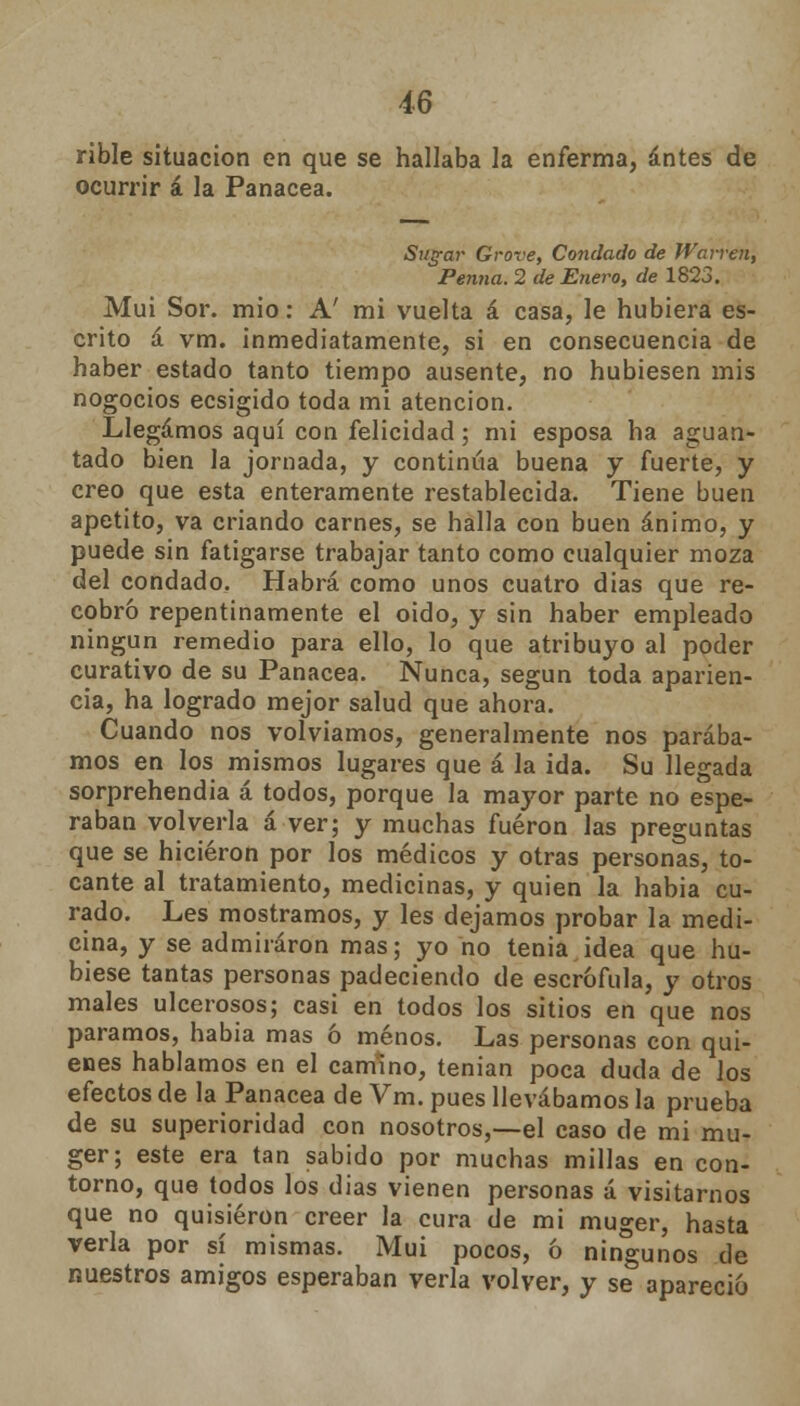 rible situación en que se hallaba la enferma, antes de ocurrir á la Panacea. Silgar Grove, Condado de Wavven, Penna. 2 de Enero, de 1823. Mui Sor. mió: A' mi vuelta á casa, le hubiera es- crito á vm. inmediatamente, si en consecuencia de haber estado tanto tiempo ausente, no hubiesen mis nogocios ecsigido toda mi atención. Llegamos aquí con felicidad; mi esposa ha aguan- tado bien la jornada, y continúa buena y fuerte, y creo que esta enteramente restablecida. Tiene buen apetito, va criando carnes, se halla con buen ánimo, y puede sin fatigarse trabajar tanto como cualquier moza del condado. Habrá como unos cuatro dias que re- cobró repentinamente el oido, y sin haber empleado ningún remedio para ello, lo que atribuyo al poder curativo de su Panacea. Nunca, según toda aparien- cia, ha logrado mejor salud que ahora. Cuando nos volvíamos, generalmente nos parába- mos en los mismos lugares que á la ida. Su llegada sorprehendia á todos, porque la mayor parte no espe- raban volverla á ver; y muchas fueron las preguntas que se hicieron por los médicos y otras personas, to- cante al tratamiento, medicinas, y quien la habia cu- rado. Les mostramos, y les dejamos probar la medi- cina, y se admiraron mas; yo no tenia idea que hu- biese tantas personas padeciendo de escrófula, y otros males ulcerosos; casi en todos los sitios en que nos paramos, habia mas ó menos. Las personas con qui- enes hablamos en el camino, tenían poca duda de los efectos de la Panacea de Vm. pues llevábamos la prueba de su superioridad con nosotros,—el caso de mi mu- ger; este era tan sabido por muchas millas en con- torno, que todos los dias vienen personas á visitarnos que no quisieron creer la cura de mi muger, hasta verla por sí mismas. Mui pocos, ó ningunos de nuestros amigos esperaban verla volver, y se apareció