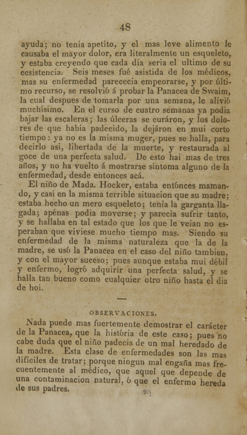 ayuda; no tenia apetito, y el mas leve alimento le causaba el mayor dolor, era literalmente un esqueleto, y estaba creyendo que cada dia seria el ultimo de su ecsistencia. Seis meses fué asistida de los médicos, mas su enfermedad parececia empeorarse, y por últi- mo recurso, se resolvió á probar la Panacea de Swaim, la cual después de tomarla por una semana, le alivio muchísimo. En el curso de cuatro semanas ya podia bajar las escaleras; las úlceras se curaron, y los dolo- res de que habia padecido, la dejaron en mui corto tiempo: ya no es la misma muger, pues se halla, para decirlo asi, libertada de la muerte, y restaurada al goce de una perfecta salud. De esto hai mas de tres años, y no ha vuelto á mostrarse síntoma alguno de la enfermedad, desde entonces acá. El niño de Mada. Hocker, estaba entonces maman- do, y casi en la misma terrible situación que su madre; estaba hecho un mero esqueleto; tenia la garganta lla- gada; apenas podia moverse; y parecía sufrir tanto, y se hallaba en tal estado que los que le veian no es- peraban que viviese mucho tiempo mas. Siendo su enfermedad de la misma naturaleza que la de la madre, se usó la Panacea en el caso del niño también, y con el mayor suceso; pues aunque estaba mui débil y enfermo, logró adquirir una perfecta salud, y se halla tan bueno como cualquier otro niño hasta el dia de hoi. OBSERVACIONES. Nada puede mas fuertemente demostrar el carácter de la Panacea, que la historia de este caso; pues no cabe duda que el niño padecía de un mal heredado de la madre. Esta clase de enfermedades son las mas difíciles de tratar; porque ningún mal engaña mas fre- cuentemente al médico, que' aquel que depende de una contaminación natural, ó que el enfermo hereda de sus padres.