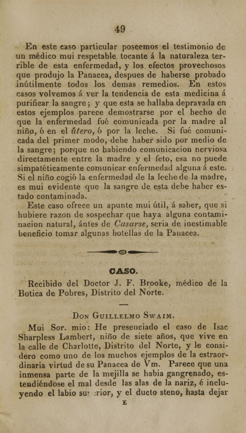 En este caso particular poseemos el testimonio de un médico mui respetable tocante á la naturaleza ter- rible de esta enfermedad, y los efectos provechosos que produjo la Panacea, después de haberse probado inútilmente todos los demás remedios. En estos casos volvemos á ver la tendencia de esta medicina á purificar la sangre; y que esta se hallaba depravada en estos ejemplos parece demostrarse por el hecho de que la enfermedad fué comunicada por la madre al niño, ó en el útero, 6 por la leche. Si fué comuni- cada del primer modo, debe haber sido por medio de la sangre; porque no habiendo comunicación nerviosa directamente entre la madre y el feto, esa no puede simpatéticamente comunicar enfermedad alguna á este. Si el niño cogió la enfermedad de la leche de la madre, es mui evidente que la sangre de esta debe haber es- tado contaminada. Este caso ofrece un apunte mui útil, á saber, que si hubiere razón de sospechar que haya alguna contami- nación natural, antes de Casarse, seria de inestimable beneficio tomar algunas botellas de la Panacea. CASO. Recibido del Doctor J. F. Brooke, médico de la Botica de Pobres, Distrito del Norte. Don Guillelmo Swaim. Muí Sor. mió: He presenciado el caso de Isac Sharpless Lambert, niño de siete años, que vive en la calle de Charlotte, Distrito del Norte, y le consi- dero como uno de los muchos ejemplos de la estraor- dinaria virtud de su Panacea de Vm. Parece que una inmensa parte de la mejilla se habia gangrenado, es- tendiéndose el mal desde las alas de la nariz, é inclu- yendo el labio sur rior, y el ducto steno, hasta dejar £